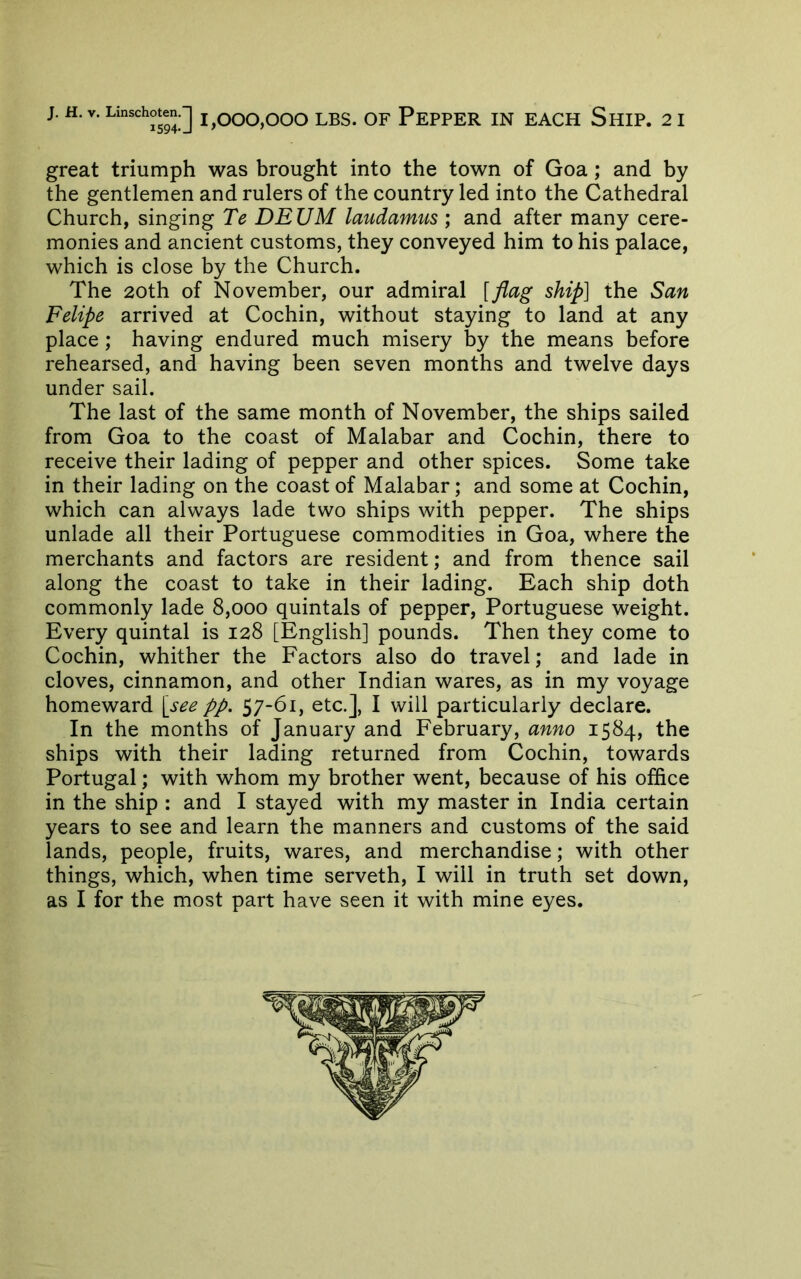 great triumph was brought into the town of Goa; and by the gentlemen and rulers of the country led into the Cathedral Church, singing Te DEUM laudamus ; and after many cere- monies and ancient customs, they conveyed him to his palace, which is close by the Church. The 20th of November, our admiral [flag ship] the San Felipe arrived at Cochin, without staying to land at any place; having endured much misery by the means before rehearsed, and having been seven months and twelve days under sail. The last of the same month of November, the ships sailed from Goa to the coast of Malabar and Cochin, there to receive their lading of pepper and other spices. Some take in their lading on the coast of Malabar; and some at Cochin, which can always lade two ships with pepper. The ships unlade all their Portuguese commodities in Goa, where the merchants and factors are resident; and from thence sail along the coast to take in their lading. Each ship doth commonly lade 8,000 quintals of pepper, Portuguese weight. Every quintal is 128 [English] pounds. Then they come to Cochin, whither the Factors also do travel; and lade in cloves, cinnamon, and other Indian wares, as in my voyage homeward [see pp, 57-61, etc.], I will particularly declare. In the months of January and February, anno 1584, the ships with their lading returned from Cochin, towards Portugal; with whom my brother went, because of his office in the ship : and I stayed with my master in India certain years to see and learn the manners and customs of the said lands, people, fruits, wares, and merchandise; with other things, which, when time serveth, I will in truth set down, as I for the most part have seen it with mine eyes.