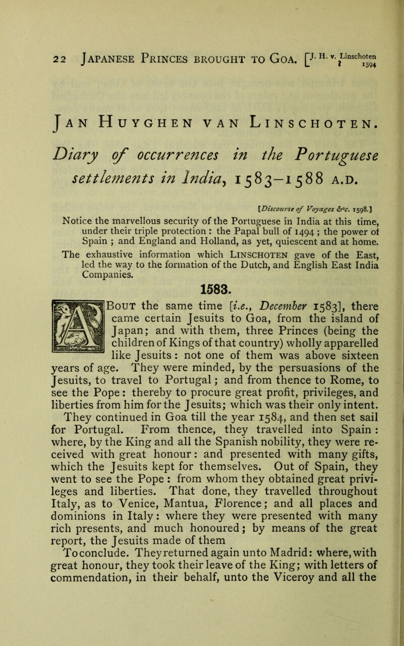 Jan Huyghen van Linschoten. Diary of occurrences in the Portuguese settlements in India., 1583—1588 a.d. [Discourse of Voyages 6rc. 1598.] Notice the marvellous security of the Portuguese in India at this time, under their triple protection : the Papal bull of 1494 ; the power ot Spain ; and England and Holland, as yet, quiescent and at home. The exhaustive information which Linschoten gave of the East, led the way to the formation of the Dutch, and English East India Companies. 1583. Bout the same time [i.e., December 1583], there came certain Jesuits to Goa, from the island of Japan; and with them, three Princes (being the children of Kings of that country) wholly apparelled like Jesuits : not one of them was above sixteen years of age. They were minded, by the persuasions of the Jesuits, to travel to Portugal; and from thence to Rome, to see the Pope: thereby to procure great profit, privileges, and liberties from him for the Jesuits; which was their only intent. They continued in Goa till the year 1584, and then set sail for Portugal. From thence, they travelled into Spain : where, by the King and all the Spanish nobility, they were re- ceived with great honour: and presented with many gifts, which the Jesuits kept for themselves. Out of Spain, they went to see the Pope : from whom they obtained great privi- leges and liberties. That done, they travelled throughout Italy, as to Venice, Mantua, Florence; and all places and dominions in Italy: where they were presented with many rich presents, and much honoured; by means of the great report, the Jesuits made of them Toconclude. They returned again unto Madrid: where, with great honour, they took their leave of the King; with letters of commendation, in their behalf, unto the Viceroy and all the