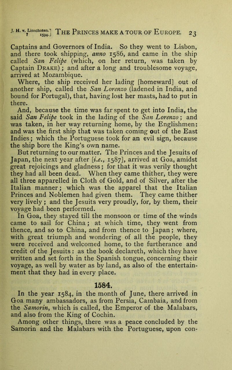 Captains and Governors of India. So they went to Lisbon, and there took shipping, anno 1586, and came in the ship called San Felipe (which, on her return, was taken by Captain Drake) ; and after a long and troublesome voyage, arrived at Mozambique. Where, the ship received her lading [homeward] out of another ship, called the San Lorenzo (ladened in India, and bound for Portugal), that, having lost her masts, had to put in there. And, because the time was far spent to get into India, the said San Felipe took in the lading of the San Lorenzo; and was taken, in her wa}^ returning home, by the Englishmen: and was the first ship that was taken coming out of the East Indies; which the Portuguese took for an evil sign, because the ship bore the King’s own name. But returning to our matter. The Princes and the Jesuits of Japan, the next year after [i.e., 1587], arrived at Goa, amidst great rejoicings and gladness; for that it was verily thought they had all been dead. When they came thither, they were all three apparelled in Cloth of Gold, and of Silver, after the Italian manner; which was the apparel that the Italian Princes and Noblemen had given them. They came thither very lively ; and the Jesuits very proudly, for, by them, their voyage had been performed. In Goa, they stayed till the monsoon or time of the winds came to sail for China; at which time, they went from thence, and so to China, and from thence to Japan; where, with great triumph and wondering of all the people, they were received and welcomed home, to the furtherance and credit of the Jesuits : as the book declareth, which they have written and set forth in the Spanish tongue, concerning their voyage, as well by water as by land, as also of the entertain- ment that they had in every place. 1584. In the year 1584, in the month of June, there arrived in Goa many ambassadors, as from Persia, Carnbaia, and from the Samorin, which is called, the Emperor of the Malabars, and also from the King of Cochin. Among other things, there was a peace concluded by the Samorin and the Malabars with the Portuguese, upon con-