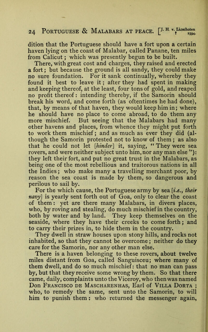 dition that the Portuguese should have a fort upon a certain haven lying on the coast of Malabar, called Panane, ten miles from Calicut; which was presently begun to be built. There, with great cost and charges, they raised and erected a fort; but because the ground is all sandy, they could make no sure foundation. For it sank continually, whereby they found it best to leave it; after they had spent in making and keeping thereof, at the least, four tons of gold, and reaped no profit thereof: intending thereby, if the Samorin should break his word, and come forth (as oftentimes he had done), that, by means of that haven, they would keep him in; where he should have no place to come abroad, to do them any more mischief. But seeing that the Malabars had many other havens and places, from whence they might put forth to work them mischief; and as much as ever they did (al- though the Samorin protested not to know of them; as also that he could not let [hinder] it, saying, “ They were sea rovers, and were neither subject unto him, nor any man else *’): they left their fort, and put no great trust in the Malabars, as being one of the most rebellious and traitorous nations in all the Indies; who make many a travelling merchant poor, by reason the sea coast is made by them, so dangerous and perilous to sail by. For the which cause, the Portuguese army by sea their navy] is yearly sent forth out of Goa, only to clear the coast of them: yet are there many Malabars, in divers places, who, by roving and stealing, do much mischief in the country, both by water and by land. They keep themselves on the seaside, where they have their creeks to come forth; and to carry their prizes in, to hide them in the country. They dwell in straw houses upon stony hills, and rocks not inhabited, so that they cannot be overcome; neither do they care for the Samorin, nor any other man else. There is a haven belonging to these rovers, about twelve miles distant from Goa, called Sanguisceu; where many of them dwell, and do so much mischief: that no man can pass by, but that they receive some wrong by them. So that there came, daily, complaints unto the Viceroy, who then was named Don Francisco de Mascharenhas, Earl of Villa Dorta ; who, to remedy the same, sent unto the Samorin, to will him to punish them : who returned the messenger again,
