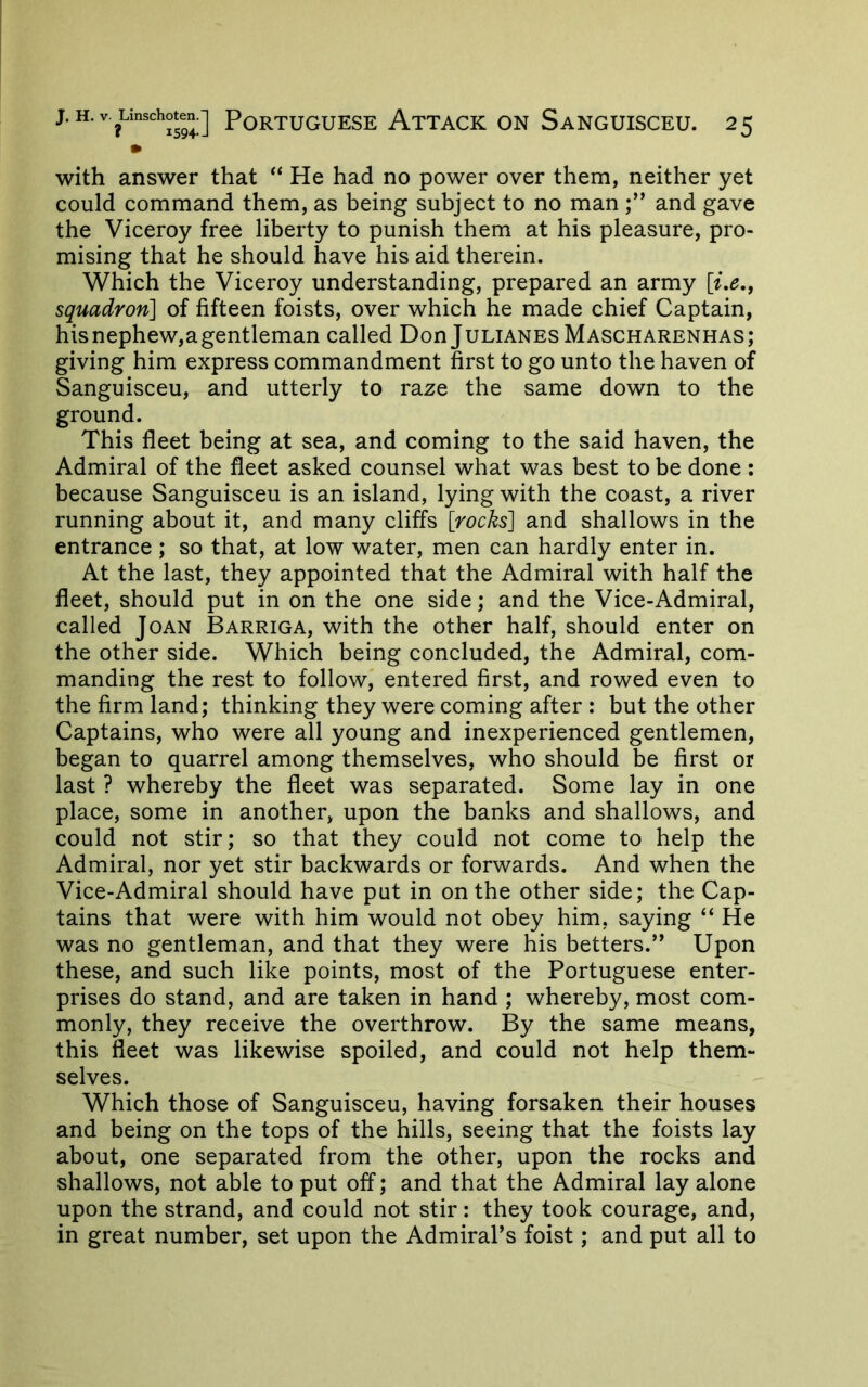 • with answer that “ He had no power over them, neither yet could command them, as being subject to no man and gave the Viceroy free liberty to punish them at his pleasure, pro- mising that he should have his aid therein. Which the Viceroy understanding, prepared an army squadron] of fifteen foists, over which he made chief Captain, hisnephew,agentleman called Don Julianes Mascharenhas; giving him express commandment first to go unto the haven of Sanguisceu, and utterly to raze the same down to the ground. This fleet being at sea, and coming to the said haven, the Admiral of the fleet asked counsel what was best to be done : because Sanguisceu is an island, lying with the coast, a river running about it, and many cliffs [rocks] and shallows in the entrance ; so that, at low water, men can hardly enter in. At the last, they appointed that the Admiral with half the fleet, should put in on the one side; and the Vice-Admiral, called Joan Barriga, with the other half, should enter on the other side. Which being concluded, the Admiral, com- manding the rest to follow, entered first, and rowed even to the firm land; thinking they were coming after : but the other Captains, who were all young and inexperienced gentlemen, began to quarrel among themselves, who should be first or last ? whereby the fleet was separated. Some lay in one place, some in another, upon the banks and shallows, and could not stir; so that they could not come to help the Admiral, nor yet stir backwards or forwards. And when the Vice-Admiral should have put in on the other side; the Cap- tains that were with him would not obey him, saying “ He was no gentleman, and that they were his betters.’’ Upon these, and such like points, most of the Portuguese enter- prises do stand, and are taken in hand ; whereby, most com- monly, they receive the overthrow. By the same means, this fleet was likewise spoiled, and could not help them- selves. Which those of Sanguisceu, having forsaken their houses and being on the tops of the hills, seeing that the foists lay about, one separated from the other, upon the rocks and shallows, not able to put off; and that the Admiral lay alone upon the strand, and could not stir: they took courage, and, in great number, set upon the Admiral’s foist; and put all to