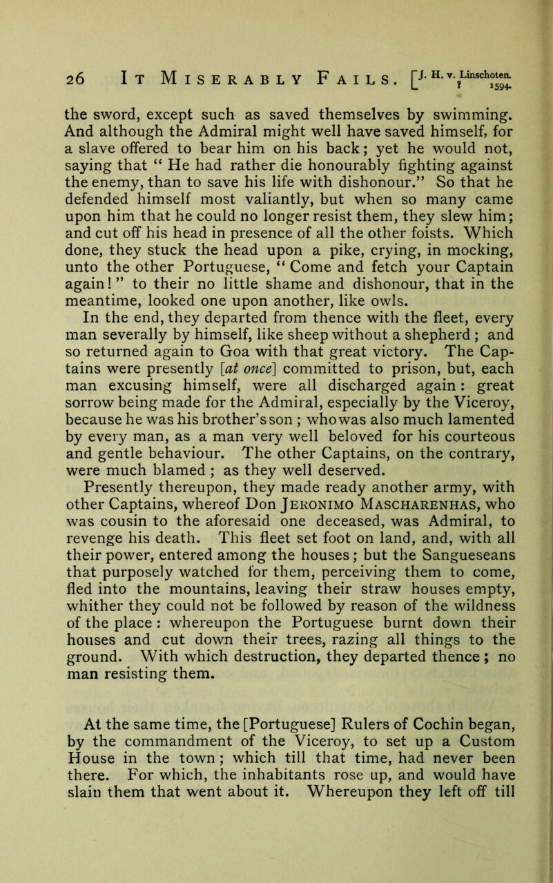 the sword, except such as saved themselves by swimming. And although the Admiral might well have saved himself, for a slave offered to bear him on his back; yet he would not, saying that “ He had rather die honourably fighting against the enemy, than to save his life with dishonour.” So that he defended himself most valiantly, but when so many came upon him that he could no longer resist them, they slew him; and cut off his head in presence of all the other foists. Which done, they stuck the head upon a pike, crying, in mocking, unto the other Portuguese, “ Come and fetch your Captain again! ” to their no little shame and dishonour, that in the meantime, looked one upon another, like owls. In the end, they departed from thence with the fleet, every man severally by himself, like sheep without a shepherd; and so returned again to Goa with that great victory. The Cap- tains were presently [at once] committed to prison, but, each man excusing himself, were all discharged again: great sorrow being made for the Admiral, especially by the Viceroy, because he was his brother’s son; who was also much lamented by every man, as a man very well beloved for his courteous and gentle behaviour. The other Captains, on the contrary, were much blamed ; as they well deserved. Presently thereupon, they made ready another army, with other Captains, whereof Don Jeronimo Mascharenhas, who was cousin to the aforesaid one deceased, was Admiral, to revenge his death. This fleet set foot on land, and, with all their power, entered among the houses; but the Sangueseans that purposely watched for them, perceiving them to come, fled into the mountains, leaving their straw houses empty, whither they could not be followed by reason of the wildness of the place : whereupon the Portuguese burnt down their houses and cut down their trees, razing all things to the ground. With which destruction, they departed thence ; no man resisting them. At the same time, the [Portuguese] Rulers of Cochin began, by the commandment of the Viceroy, to set up a Custom House in the town; which till that time, had never been there. For which, the inhabitants rose up, and would have slain them that went about it. Whereupon they left off till