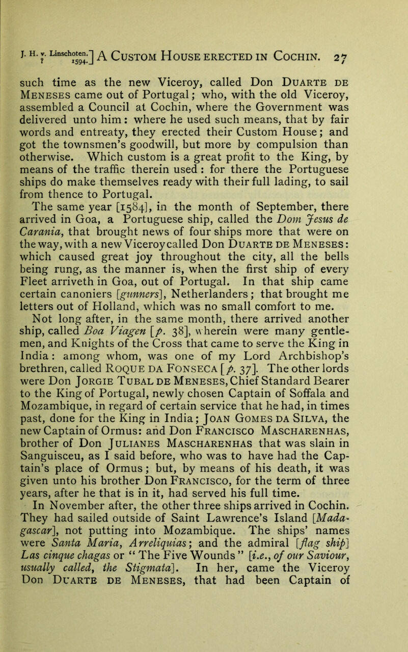 such time as the new Viceroy, called Don Duarte de Meneses came out of Portugal; who, with the old Viceroy, assembled a Council at Cochin, where the Government was delivered unto him: where he used such means, that by fair words and entreaty, they erected their Custom House; and got the townsmen’s goodwill, but more by compulsion than otherwise. Which custom is a great profit to the King, by means of the traffic therein used ; for there the Portuguese ships do make themselves ready with their full lading, to sail from thence to Portugal. The same year [1584], in the month of September, there arrived in Goa, a Portuguese ship, called the Dom Jesus de Carania, that brought news of four ships more that were on the way, with a new Viceroy called Don Duarte de Meneses : which caused great joy throughout the city, all the bells being rung, as the manner is, when the first ship of every Fleet arriveth in Goa, out of Portugal. In that ship came certain canoniers [gunners'], Netherlanders ; that brought me letters out of Holland, which was no small comfort to me. Not long after, in the same month, there arrived another ship, called Boa Viagen [p. 38], wherein were many gentle- men, and Knights of the Cross that came to serve the King in India : among whom, was one of my Lord Archbishop’s brethren, called Roque da Fonseca [p. 37]. The other lords were Don Jorgie Tubal de Meneses, Chief Standard Bearer to the King of Portugal, newly chosen Captain of Soffala and Mozambique, in regard of certain service that he had, in times past, done for the King in India; Joan Gomes da Silva, the new Captain of Ormus: and Don Francisco Mascharenhas, brother of Don Julianes Mascharenhas that was slain in Sanguisceu, as I said before, who was to have had the Cap- tain’s place of Ormus; but, by means of his death, it was given unto his brother Don Francisco, for the term of three years, after he that is in it, had served his full time. In November after, the other three ships arrived in Cochin. They had sailed outside of Saint Lawrence’s Island [Mada- gascar], not putting into Mozambique. The ships’ names were Santa Maria, Arreliquias) and the admiral [flag ship] Las cinque chagas or “ The Five Wounds ” [i,e., of our Saviour, usually called, the Stigmata], In her, came the Viceroy Don Duarte de Meneses, that had been Captain of