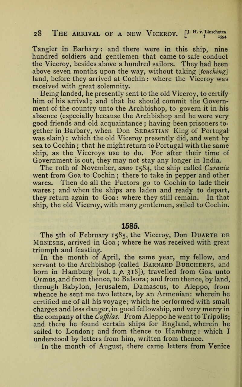 Tangier in Barbary: and there were in this ship, nine hundred soldiers and gentlemen that came to safe conduct the Viceroy, besides above a hundred sailors. They had been above seven months upon the way, without taking [touching] land, before they arrived at Cochin: where the Viceroy was received with great solemnity. Being landed, he presently sent to the old Viceroy, to certify him of his arrival; and that he should commit the Govern- ment of the country unto the Archbishop, to govern it in his absence (especially because the Archbishop and he were very good friends and old acquaintance ; having been prisoners to- gether in Barbary, when Don Sebastian King of Portugal was slain); which the old Viceroy presently did, and went by sea to Cochin; that he mightreturn to Portugal with the same ship, as the Viceroys use to do. For after their time of Government is out, they may not stay any longer in India. The loth of November, anno 1584, the ship called Carania went from Goa to Cochin; there to take in pepper and other wares. Then do all the Factors go to Cochin to lade their wares ; and when the ships are laden and ready to depart, they return again to Goa: where they still remain. In that ship, the old Viceroy, with many gentlemen, sailed to Cochin. 1585. The 5th of February 1585, the Viceroy, Don Duarte de Meneses, arrived in Goa; where he was received with great triumph and feasting. In the month of April, the same year, my fellow, and servant to the Archbishop (called Barnard Burcherts, and born in Hamburg [vol. I./. 318]), travelled from Goa unto Ormus, and from thence, to Balsora; and from thence, by land, through Babylon, Jerusalem, Damascus, to Aleppo, from whence he sent me two letters, by an Armenian: wherein he certified me of all his voyage; which he performed with small charges and less danger, in good fellowship, and very merry in the company of the Caffilas. From Aleppo he went to Tripolis; and there he found certain ships for England, wherein he sailed to London; and from thence to Hamburg: which I understood by letters from him, written from thence. In the month of August, there came letters from Venice