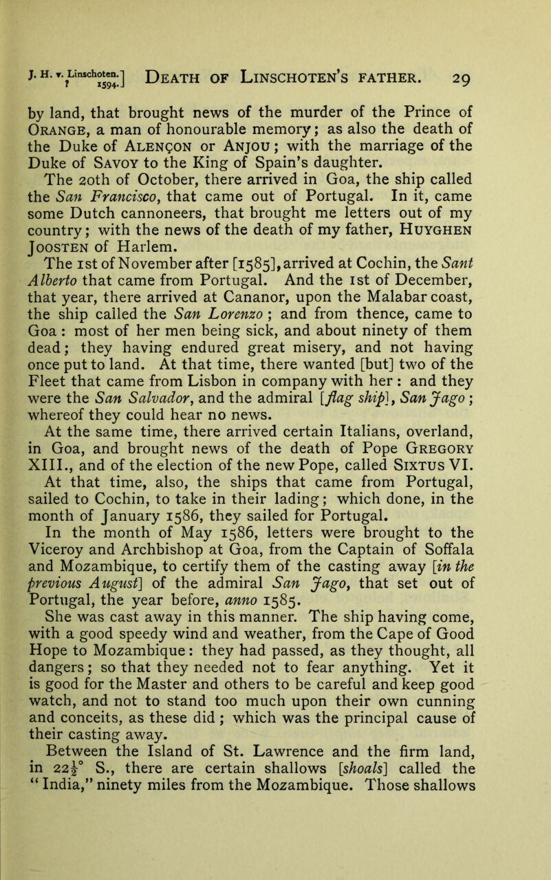by land, that brought news of the murder of the Prince of Orange, a man of honourable memory; as also the death of the Duke of ALENgoN or Anjou ; with the marriage of the Duke of Savoy to the King of Spain’s daughter. The 2oth of October, there arrived in Goa, the ship called the San Francisco, that came out of Portugal. In it, came some Dutch cannoneers, that brought me letters out of my country; with the news of the death of my father, Huyghen JoosTEN of Harlem, The ist of November after [1585], arrived at Cochin, the Sant Alberto that came from Portugal. And the ist of December, that year, there arrived at Cananor, upon the Malabar coast, the ship called the San Lorenzo ; and from thence, came to Goa : most of her men being sick, and about ninety of them dead; they having endured great misery, and not having once put to land. At that time, there wanted [but] two of the Fleet that came from Lisbon in company with her : and they were the San Salvador, and the admiral [flag ship], San Jago ; whereof they could hear no news. At the same time, there arrived certain Italians, overland, in Goa, and brought news of the death of Pope Gregory XIII., and of the election of the new Pope, called Sixtus VI. At that time, also, the ships that came from Portugal, sailed to Cochin, to take in their lading; which done, in the month of January 1586, they sailed for Portugal. In the month of May 1586, letters were brought to the Viceroy and Archbishop at Goa, from the Captain of Soffala and Mozambique, to certify them of the casting away [in the previous August] of the admiral San Jago, that set out of Portugal, the year before, anno 1585. She was cast away in this manner. The ship having come, with a good speedy wind and weather, from the Cape of Good Hope to Mozambique: they had passed, as they thought, all dangers; so that they needed not to fear anything. Yet it is good for the Master and others to be careful and keep good watch, and not to stand too much upon their own cunning and conceits, as these did ; which was the principal cause of their casting away. Between the Island of St. Lawrence and the firm land, in 22Y S., there are certain shallows [shoals] called the “ India,” ninety miles from the Mozambique. Those shallows