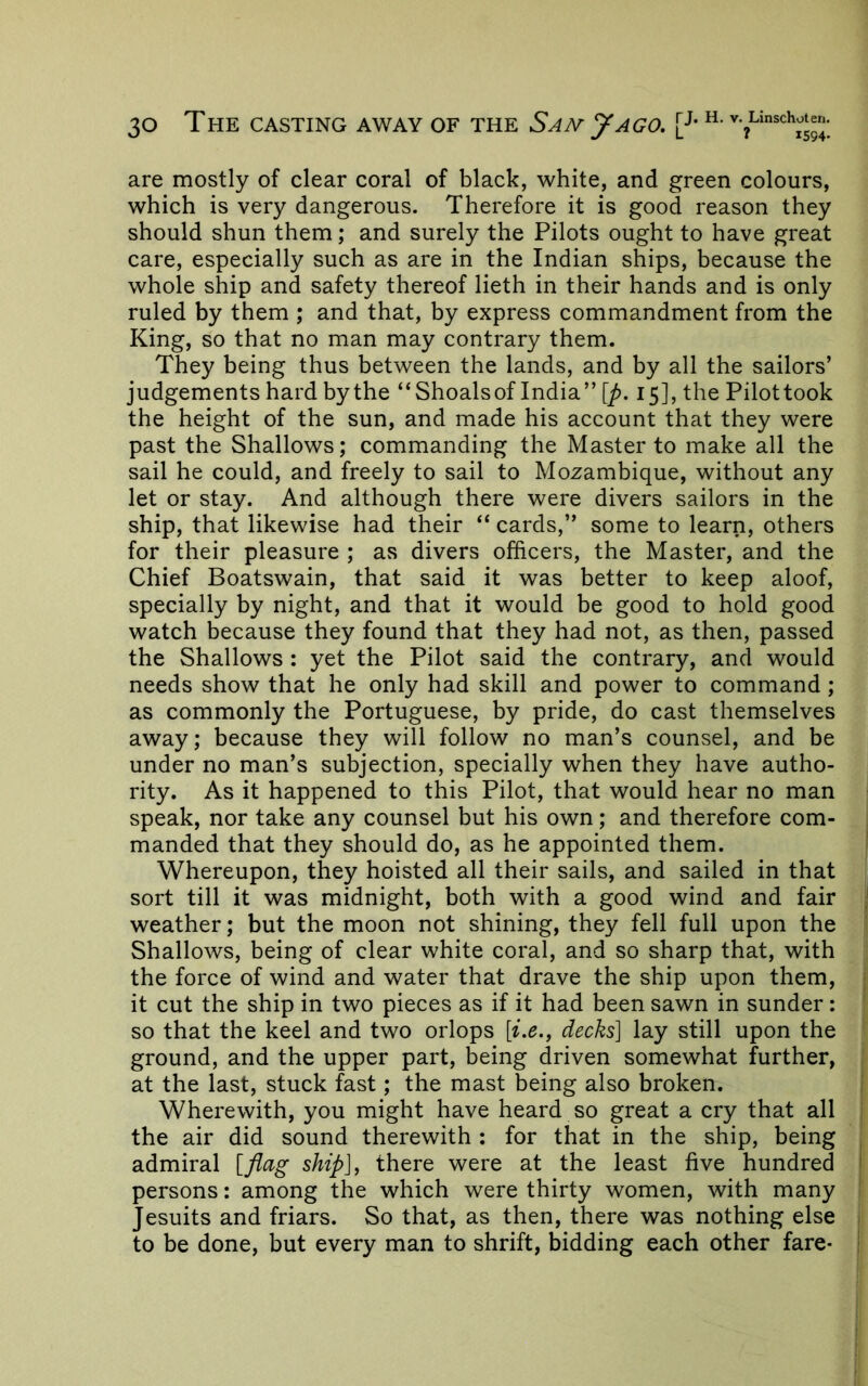 are mostly of clear coral of black, white, and green colours, which is very dangerous. Therefore it is good reason they should shun them; and surely the Pilots ought to have great care, especially such as are in the Indian ships, because the whole ship and safety thereof lieth in their hands and is only ruled by them ; and that, by express commandment from the King, so that no man may contrary them. They being thus between the lands, and by all the sailors’ judgements hard bythe “Shoalsof India” [/>. 15], the Pilottook the height of the sun, and made his account that they were past the Shallows; commanding the Master to make all the sail he could, and freely to sail to Mozambique, without any let or stay. And although there were divers sailors in the ship, that likewise had their “ cards,” some to learn, others for their pleasure ; as divers officers, the Master, and the Chief Boatswain, that said it was better to keep aloof, specially by night, and that it would be good to hold good watch because they found that they had not, as then, passed the Shallows : yet the Pilot said the contrary, and would needs show that he only had skill and power to command; as commonly the Portuguese, by pride, do cast themselves away; because they will follow no man’s counsel, and be under no man’s subjection, specially when they have autho- rity. As it happened to this Pilot, that would hear no man speak, nor take any counsel but his own; and therefore com- manded that they should do, as he appointed them. Whereupon, they hoisted all their sails, and sailed in that sort till it was midnight, both with a good wind and fair | weather; but the moon not shining, they fell full upon the Shallows, being of clear white coral, and so sharp that, with the force of wind and water that drave the ship upon them, j it cut the ship in two pieces as if it had been sawn in sunder: ' so that the keel and two orlops {ix.y decks] lay still upon the ground, and the upper part, being driven somewhat further, at the last, stuck fast; the mast being also broken. * Wherewith, you might have heard so great a cry that all i the air did sound therewith : for that in the ship, being . admiral [flag ship], there were at the least five hundred | persons: among the which were thirty women, with many ■ Jesuits and friars. So that, as then, there was nothing else , to be done, but every man to shrift, bidding each other fare* !