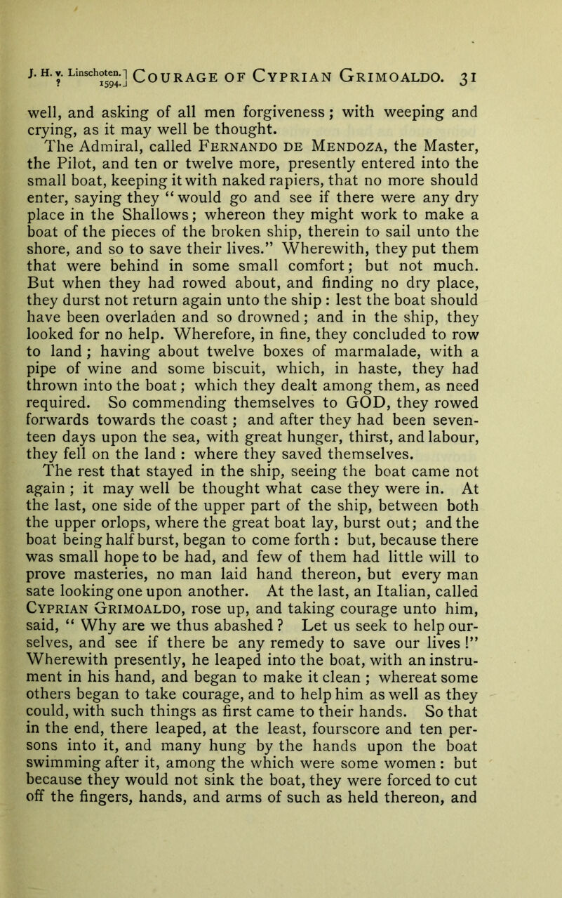 well, and asking of all men forgiveness; with weeping and crying, as it may well be thought. The Admiral, called Fernando de Mendoza, the Master, the Pilot, and ten or twelve more, presently entered into the small boat, keeping it with naked rapiers, that no more should enter, saying they “would go and see if there were any dry place in the Shallows; whereon they might work to make a boat of the pieces of the broken ship, therein to sail unto the shore, and so to save their lives.” Wherewith, they put them that were behind in some small comfort; but not much. But when they had rowed about, and finding no dry place, they durst not return again unto the ship : lest the boat should have been overladen and so drowned; and in the ship, they looked for no help. Wherefore, in fine, they concluded to row to land ; having about twelve boxes of marmalade, with a pipe of wine and some biscuit, which, in haste, they had thrown into the boat; which they dealt among them, as need required. So commending themselves to GOD, they rowed forwards towards the coast; and after they had been seven- teen days upon the sea, with great hunger, thirst, and labour, they fell on the land : where they saved themselves. The rest that stayed in the ship, seeing the boat came not again ; it may well be thought what case they were in. At the last, one side of the upper part of the ship, between both the upper orlops, where the great boat lay, burst out; and the boat being half burst, began to come forth : but, because there was small hope to be had, and few of them had little will to prove masteries, no man laid hand thereon, but every man sate looking one upon another. At the last, an Italian, called Cyprian Grimoaldo, rose up, and taking courage unto him, said, “ Why are we thus abashed ? Let us seek to help our- selves, and see if there be any remedy to save our lives !” Wherewith presently, he leaped into the boat, with an instru- ment in his hand, and began to make it clean ; whereat some others began to take courage, and to help him as well as they could, with such things as first came to their hands. So that in the end, there leaped, at the least, fourscore and ten per- sons into it, and many hung by the hands upon the boat swimming after it, among the which were some women ; but because they would not sink the boat, they were forced to cut off the fingers, hands, and arms of such as held thereon, and