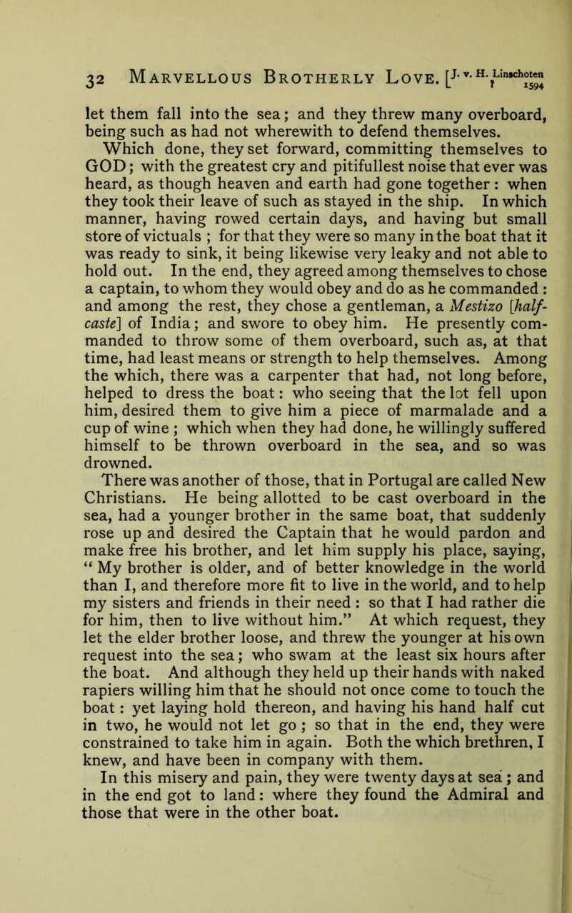 let them fall into the sea; and they threw many overboard, being such as had not wherewith to defend themselves. Which done, they set forward, committing themselves to GOD; with the greatest cry and pitifullest noise that ever was heard, as though heaven and earth had gone together: when they took their leave of such as stayed in the ship. In which manner, having rowed certain days, and having but small store of victuals ; for that they were so many in the boat that it was ready to sink, it being likewise very leaky and not able to hold out. In the end, they agreed among themselves to chose a captain, to whom they would obey and do as he commanded : and among the rest, they chose a gentleman, a Mestizo [half- caste] of India; and swore to obey him. He presently com- manded to throw some of them overboard, such as, at that time, had least means or strength to help themselves. Among the which, there was a carpenter that had, not long before, helped to dress the boat: who seeing that the lot fell upon him, desired them to give him a piece of marmalade and a cup of wine ; which when they had done, he willingly suffered himself to be thrown overboard in the sea, and so was drowned. There was another of those, that in Portugal are called New Christians. He being allotted to be cast overboard in the sea, had a younger brother in the same boat, that suddenly rose up and desired the Captain that he would pardon and make free his brother, and let him supply his place, saying, “ My brother is older, and of better knowledge in the world than I, and therefore more fit to live in the world, and to help my sisters and friends in their need : so that I had rather die for him, then to live without him.” At which request, they let the elder brother loose, and threw the younger at his own request into the sea; who swam at the least six hours after the boat. And although they held up their hands with naked rapiers willing him that he should not once come to touch the boat: yet laying hold thereon, and having his hand half cut in two, he would not let go ; so that in the end, they were constrained to take him in again. Both the which brethren, I knew, and have been in company with them. In this misery and pain, they were twenty days at sea ; and in the end got to land: where they found the Admiral and those that were in the other boat.