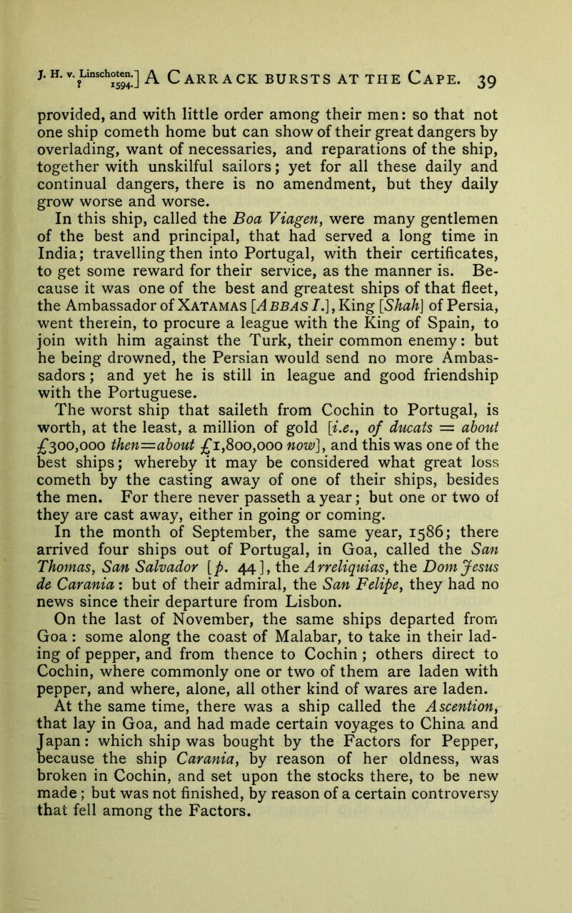 provided, and 'with little order among their men: so that not one ship cometh home but can show of their great dangers by overlading, want of necessaries, and reparations of the ship, together with unskilful sailors; yet for all these daily and continual dangers, there is no amendment, but they daily grow worse and worse. In this ship, called the Boa Viagen^ were many gentlemen of the best and principal, that had served a long time in India; travelling then into Portugal, with their certificates, to get some reward for their service, as the manner is. Be- cause it was one of the best and greatest ships of that fleet, the Ambassador of Xatamas [^BB^s7.],King [Shah] of Persia, went therein, to procure a league with the King of Spain, to join with him against the Turk, their common enemy: but he being drowned, the Persian would send no more Ambas- sadors ; and yet he is still in league and good friendship with the Portuguese. The worst ship that saileth from Cochin to Portugal, is worth, at the least, a million of gold [i.e., of ducats = about £^00,000 then=about 1,800,000 now]^ and this was one of the best ships; whereby it may be considered what great loss cometh by the casting away of one of their ships, besides the men. For there never passeth a year; but one or two of they are cast away, either in going or coming. In the month of September, the same year, 1586; there arrived four ships out of Portugal, in Goa, called the San Thomas, San Salvador [p, 4^], the Arreliquias, the Dom fesus de Carania: but of their admiral, the San Felipe, they had no news since their departure from Lisbon. On the last of November, the same ships departed from Goa : some along the coast of Malabar, to take in their lad- ing of pepper, and from thence to Cochin ; others direct to Cochin, where commonly one or two of them are laden with pepper, and where, alone, all other kind of wares are laden. At the same time, there was a ship called the Ascention, that lay in Goa, and had made certain voyages to China and Japan: which ship was bought by the Factors for Pepper, because the ship Carania, by reason of her oldness, was broken in Cochin, and set upon the stocks there, to be new made; but was not finished, by reason of a certain controversy that fell among the Factors.