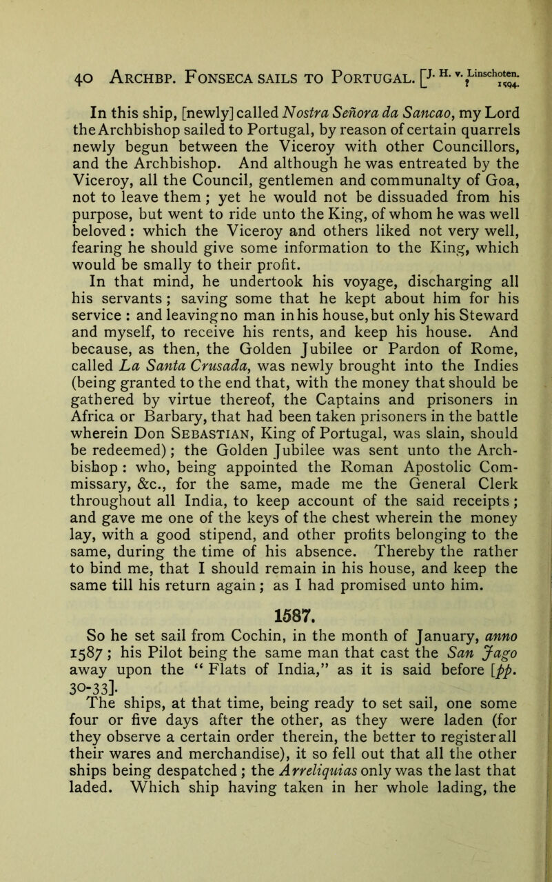 In this ship, [newly] called Nostra Senora da Sancao, my Lord the Archbishop sailed to Portugal, by reason of certain quarrels newly begun between the Viceroy with other Councillors, and the Archbishop. And although he was entreated by the Viceroy, all the Council, gentlemen and communally of Goa, not to leave them ; yet he would not be dissuaded from his purpose, but went to ride unto the King, of whom he was well beloved: which the Viceroy and others liked not very well, fearing he should give some information to the King, which would be smally to their profit. In that mind, he undertook his voyage, discharging all his servants; saving some that he kept about him for his service : and leavingno man in his house, but only his Steward and myself, to receive his rents, and keep his house. And because, as then, the Golden Jubilee or Pardon of Rome, called La Santa Crusada, was newly brought into the Indies (being granted to the end that, with the money that should be gathered by virtue thereof, the Captains and prisoners in Africa or Barbary, that had been taken prisoners in the battle wherein Don Sebastian, King of Portugal, was slain, should be redeemed); the Golden Jubilee was sent unto the Arch- bishop : who, being appointed the Roman Apostolic Com- missary, &c., for the same, made me the General Clerk throughout all India, to keep account of the said receipts; and gave me one of the keys of the chest wherein the money lay, with a good stipend, and other profits belonging to the same, during the time of his absence. Thereby the rather to bind me, that I should remain in his house, and keep the same till his return again; as I had promised unto him. 1587. So he set sail from Cochin, in the month of January, anno 1587 ; his Pilot being the same man that cast the San Jago away upon the “ Flats of India,” as it is said before [pp, 30-33]- The ships, at that time, being ready to set sail, one some four or five days after the other, as they were laden (for they observe a certain order therein, the better to register all their wares and merchandise), it so fell out that all the other ships being despatched; the Arreliquias only was the last that laded. Which ship having taken in her whole lading, the