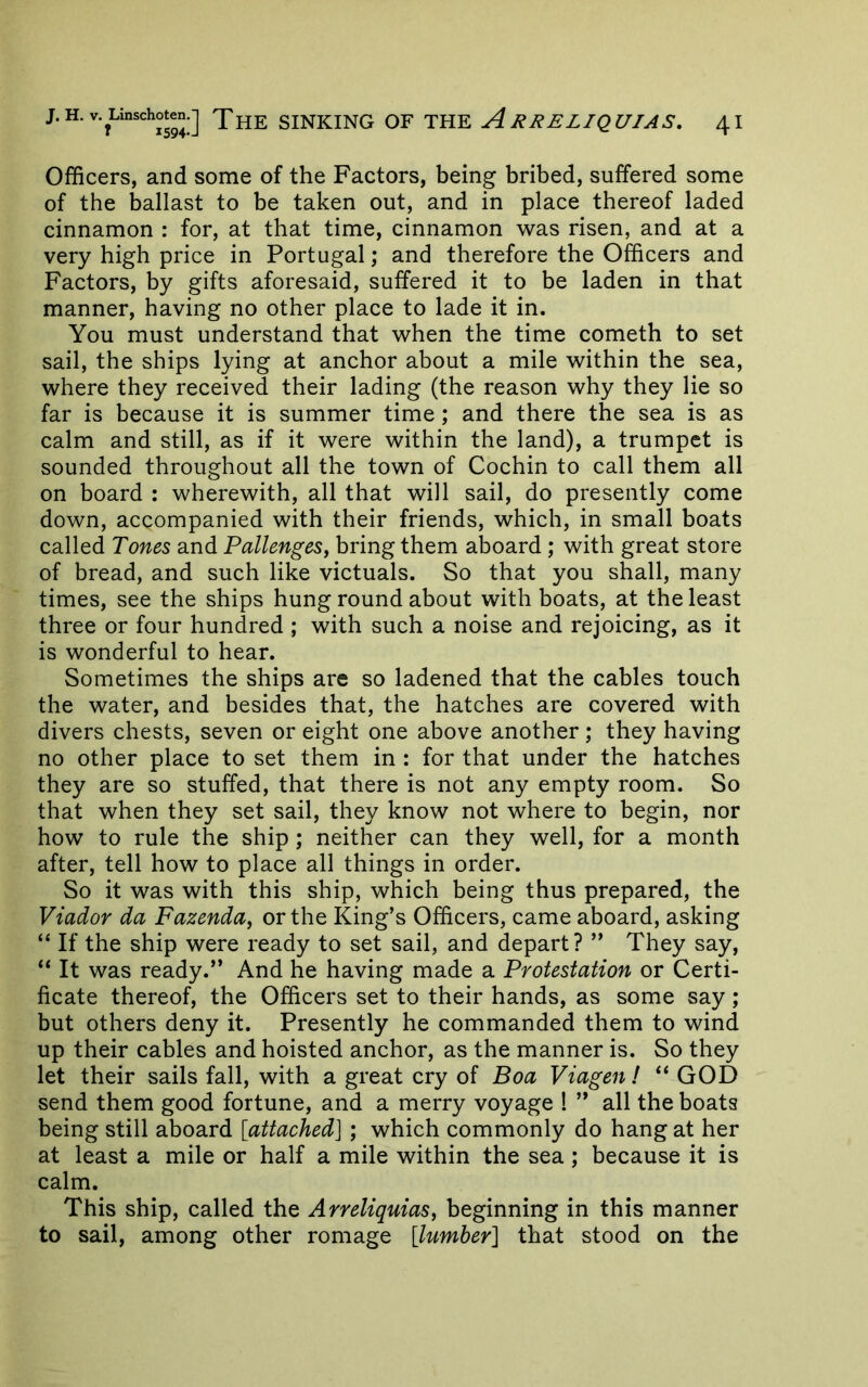Officers, and some of the Factors, being bribed, suffered some of the ballast to be taken out, and in place thereof laded cinnamon : for, at that time, cinnamon was risen, and at a very high price in Portugal; and therefore the Officers and Factors, by gifts aforesaid, suffered it to be laden in that manner, having no other place to lade it in. You must understand that when the time cometh to set sail, the ships lying at anchor about a mile within the sea, where they received their lading (the reason why they lie so far is because it is summer time; and there the sea is as calm and still, as if it were within the land), a trumpet is sounded throughout all the town of Cochin to call them all on board : wherewith, all that will sail, do presently come down, accompanied with their friends, which, in small boats called Tones and Pallenges, bring them aboard ; with great store of bread, and such like victuals. So that you shall, many times, see the ships hung round about with boats, at the least three or four hundred ; with such a noise and rejoicing, as it is wonderful to hear. Sometimes the ships are so ladened that the cables touch the water, and besides that, the hatches are covered with divers chests, seven or eight one above another ; they having no other place to set them in : for that under the hatches they are so stuffed, that there is not any empty room. So that when they set sail, they know not where to begin, nor how to rule the ship; neither can they well, for a month after, tell how to place all things in order. So it was with this ship, which being thus prepared, the Viador da Fazenda^ or the King’s Officers, came aboard, asking “ If the ship were ready to set sail, and depart? ” They say, “ It was ready.” And he having made a Protestation or Certi- ficate thereof, the Officers set to their hands, as some say; but others deny it. Presently he commanded them to wind up their cables and hoisted anchor, as the manner is. So they let their sails fall, with a great cry of Boa Viagen! “ GOD send them good fortune, and a merry voyage ! ” all the boats being still aboard [attached] ; which commonly do hang at her at least a mile or half a mile within the sea; because it is calm. This ship, called the Arreliquias^ beginning in this manner to sail, among other romage [lumber] that stood on the