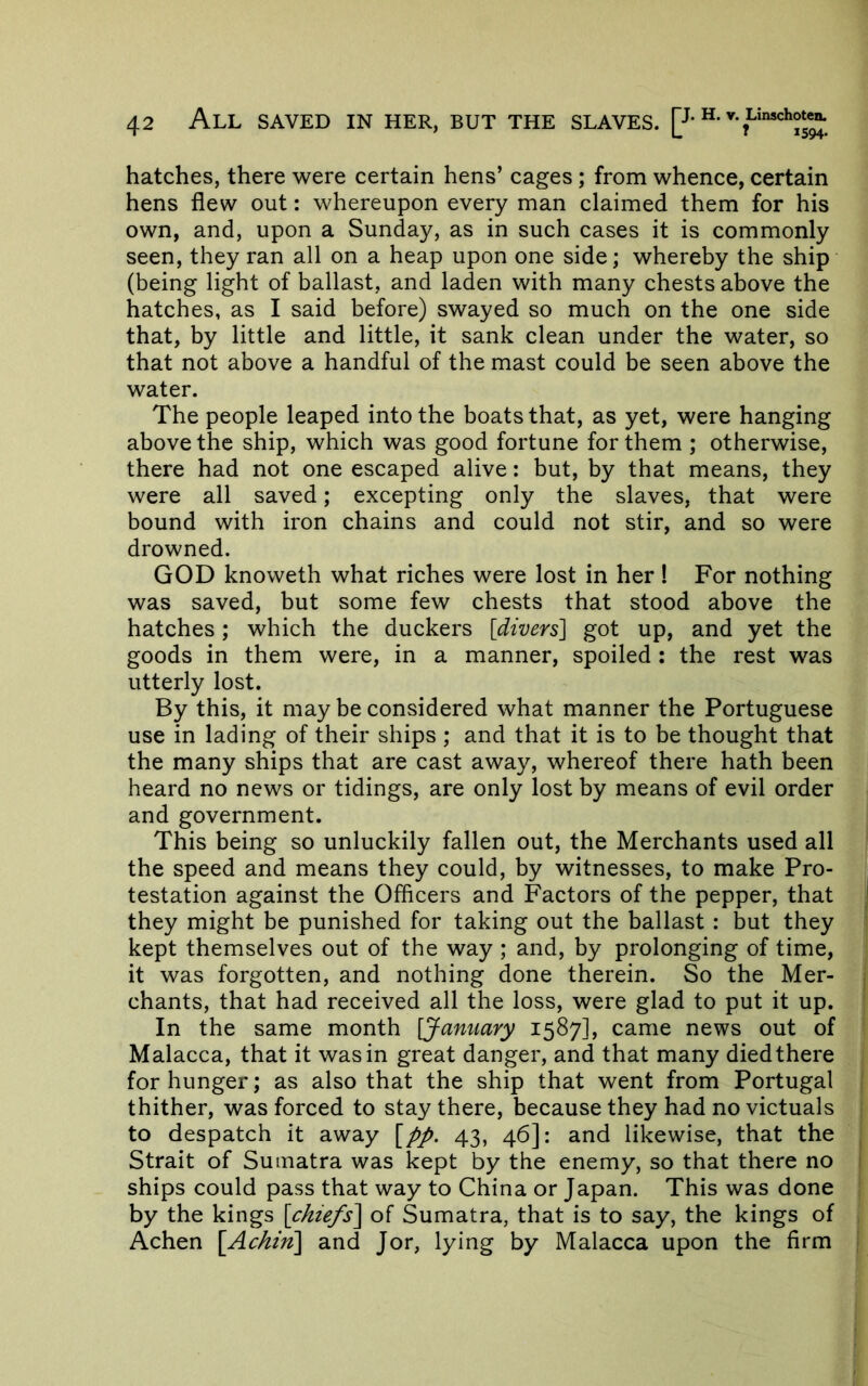 hatches, there were certain hens’ cages; from whence, certain hens flew out: whereupon every man claimed them for his own, and, upon a Sunday, as in such cases it is commonly seen, they ran all on a heap upon one side; whereby the ship (being light of ballast, and laden with many chests above the hatches, as I said before) swayed so much on the one side that, by little and little, it sank clean under the water, so that not above a handful of the mast could be seen above the water. The people leaped into the boats that, as yet, were hanging above the ship, which was good fortune for them ; otherwise, there had not one escaped alive: but, by that means, they were all saved; excepting only the slaves, that were bound with iron chains and could not stir, and so were drowned. GOD knoweth what riches were lost in her I For nothing was saved, but some few chests that stood above the hatches; which the duckers [divers] got up, and yet the goods in them were, in a manner, spoiled : the rest was utterly lost. By this, it may be considered what manner the Portuguese use in lading of their ships ; and that it is to be thought that the many ships that are cast away, whereof there hath been heard no news or tidings, are only lost by means of evil order and government. This being so unluckily fallen out, the Merchants used all the speed and means they could, by witnesses, to make Pro- testation against the Officers and Factors of the pepper, that they might be punished for taking out the ballast : but they kept themselves out of the way ; and, by prolonging of time, it was forgotten, and nothing done therein. So the Mer- chants, that had received all the loss, were glad to put it up. In the same month [January 1587], came news out of Malacca, that it was in great danger, and that many diedthere for hunger; as also that the ship that went from Portugal thither, was forced to stay there, because they had no victuals to despatch it away [pp. 43, 46]: and likewise, that the ^ Strait of Sumatra was kept by the enemy, so that there no i ships could pass that way to China or Japan. This was done by the kings [chiefs^ of Sumatra, that is to say, the kings of . Achen [Ac/iin] and Jor, lying by Malacca upon the firm