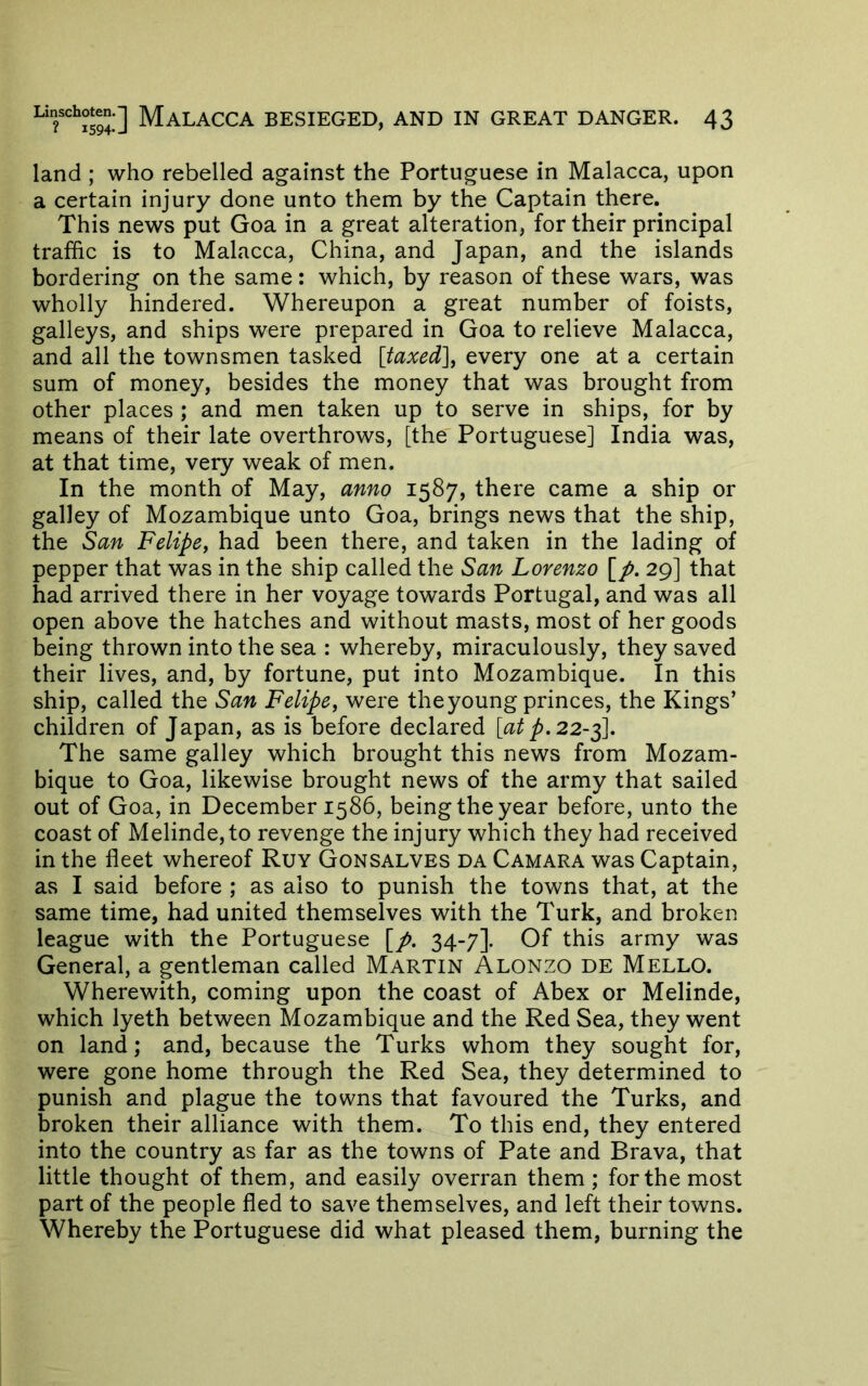 land ; who rebelled against the Portuguese in Malacca, upon a certain injury done unto them by the Captain there. This news put Goa in a great alteration, for their principal traffic is to Malacca, China, and Japan, and the islands bordering on the same: which, by reason of these wars, was wholly hindered. Whereupon a great number of foists, galleys, and ships were prepared in Goa to relieve Malacca, and all the townsmen tasked [taxed], every one at a certain sum of money, besides the money that was brought from other places ; and men taken up to serve in ships, for by means of their late overthrows, [the' Portuguese] India was, at that time, very weak of men. In the month of May, anno 1587, there came a ship or galley of Mozambique unto Goa, brings news that the ship, the San Felipe, had been there, and taken in the lading of pepper that was in the ship called the San Lorenzo [/. 29] that had arrived there in her voyage towards Portugal, and was all open above the hatches and without masts, most of her goods being thrown into the sea : whereby, miraculously, they saved their lives, and, by fortune, put into Mozambique. In this ship, called the San Felipe, were the young princes, the Kings’ children of Japan, as is before declared [atp.22-^. The same galley which brought this news from Mozam- bique to Goa, likewise brought news of the army that sailed out of Goa, in December 1586, being the year before, unto the coast of Melinde,to revenge the injury which they had received in the fleet whereof Ruy Gonsalves da Camara was Captain, as I said before ; as also to punish the towns that, at the same time, had united themselves with the Turk, and broken league with the Portuguese [p. 34-7]. Of this army was General, a gentleman called Martin Alonzo de Mello. Wherewith, coming upon the coast of Abex or Melinde, which lyeth between Mozambique and the Red Sea, they went on land; and, because the Turks whom they sought for, were gone home through the Red Sea, they determined to punish and plague the towns that favoured the Turks, and broken their alliance with them. To this end, they entered into the country as far as the towns of Pate and Brava, that little thought of them, and easily overran them; for the most part of the people fled to save themselves, and left their towns. Whereby the Portuguese did what pleased them, burning the