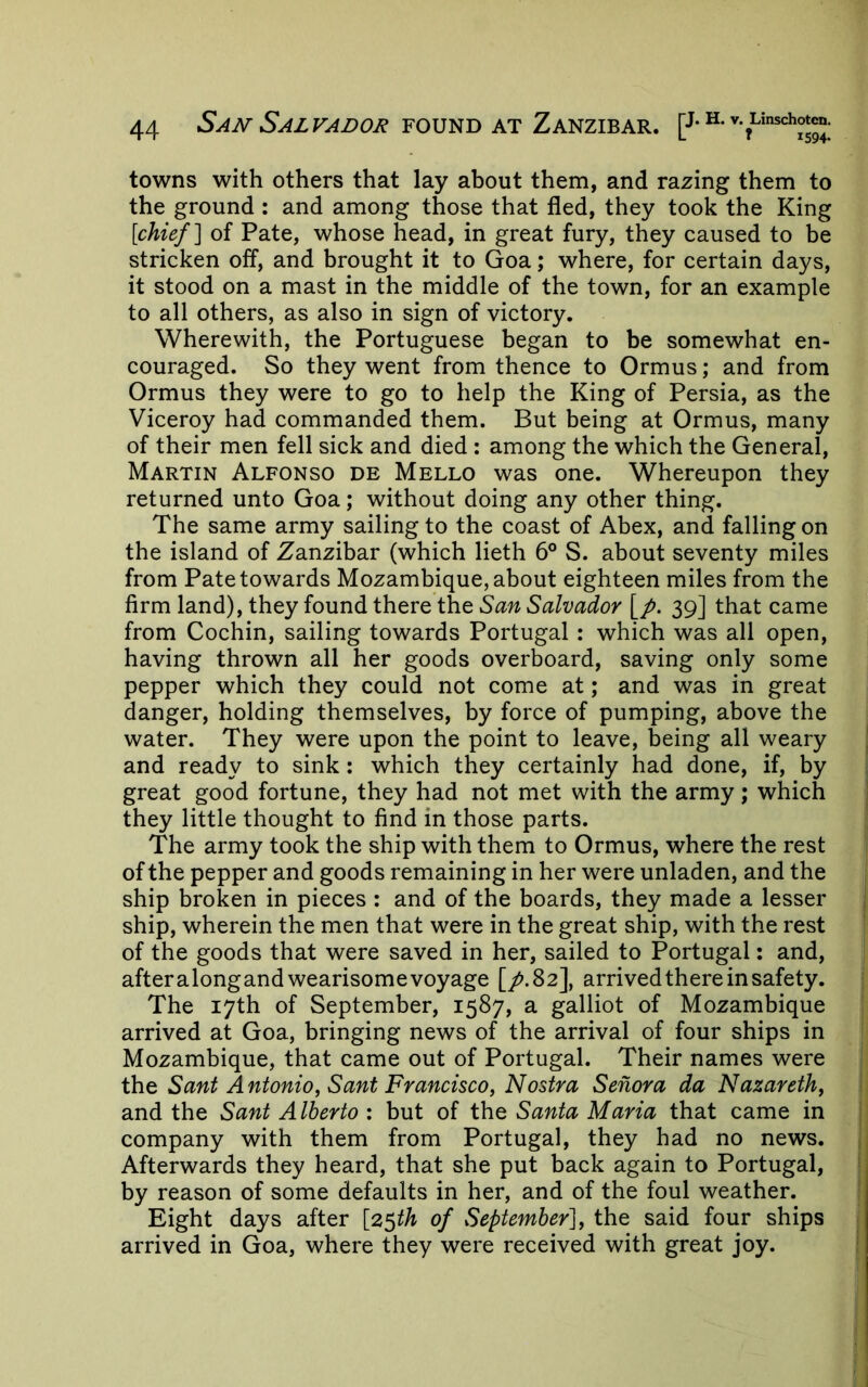 towns with others that lay about them, and razing them to the ground : and among those that fled, they took the King [chief] of Pate, whose head, in great fury, they caused to be stricken off, and brought it to Goa; where, for certain days, it stood on a mast in the middle of the town, for an example to all others, as also in sign of victory. Wherewith, the Portuguese began to be somewhat en- couraged. So they went from thence to Ormus; and from Ormus they were to go to help the King of Persia, as the Viceroy had commanded them. But being at Ormus, many of their men fell sick and died : among the which the General, Martin Alfonso de Mello was one. Whereupon they returned unto Goa; without doing any other thing. The same army sailing to the coast of Abex, and falling on the island of Zanzibar (which lieth 6° S. about seventy miles from Pate towards Mozambique, about eighteen miles from the firm land), they found there the San Salvador \_p. 39] that came from Cochin, sailing towards Portugal: which was all open, having thrown all her goods overboard, saving only some pepper which they could not come at; and was in great danger, holding themselves, by force of pumping, above the water. They were upon the point to leave, being all weary and ready to sink: which they certainly had done, if, by great good fortune, they had not met with the army; which they little thought to find in those parts. The army took the ship with them to Ormus, where the rest of the pepper and goods remaining in her were unladen, and the ship broken in pieces : and of the boards, they made a lesser ship, wherein the men that were in the great ship, with the rest of the goods that were saved in her, sailed to Portugal: and, after alongand wearisome voyage [/.Sz], arrived there in safety. The 17th of September, 1587, a galliot of Mozambique arrived at Goa, bringing news of the arrival of four ships in Mozambique, that came out of Portugal. Their names were the Sant Antonio, Sant Francisco, Nostra Senora da Nazareth, and the Sant Alberto : but of the Santa Maria that came in company with them from Portugal, they had no news. Afterwards they heard, that she put back again to Portugal, by reason of some defaults in her, and of the foul weather. Eight days after [2^th of September], the said four ships arrived in Goa, where they were received with great joy.