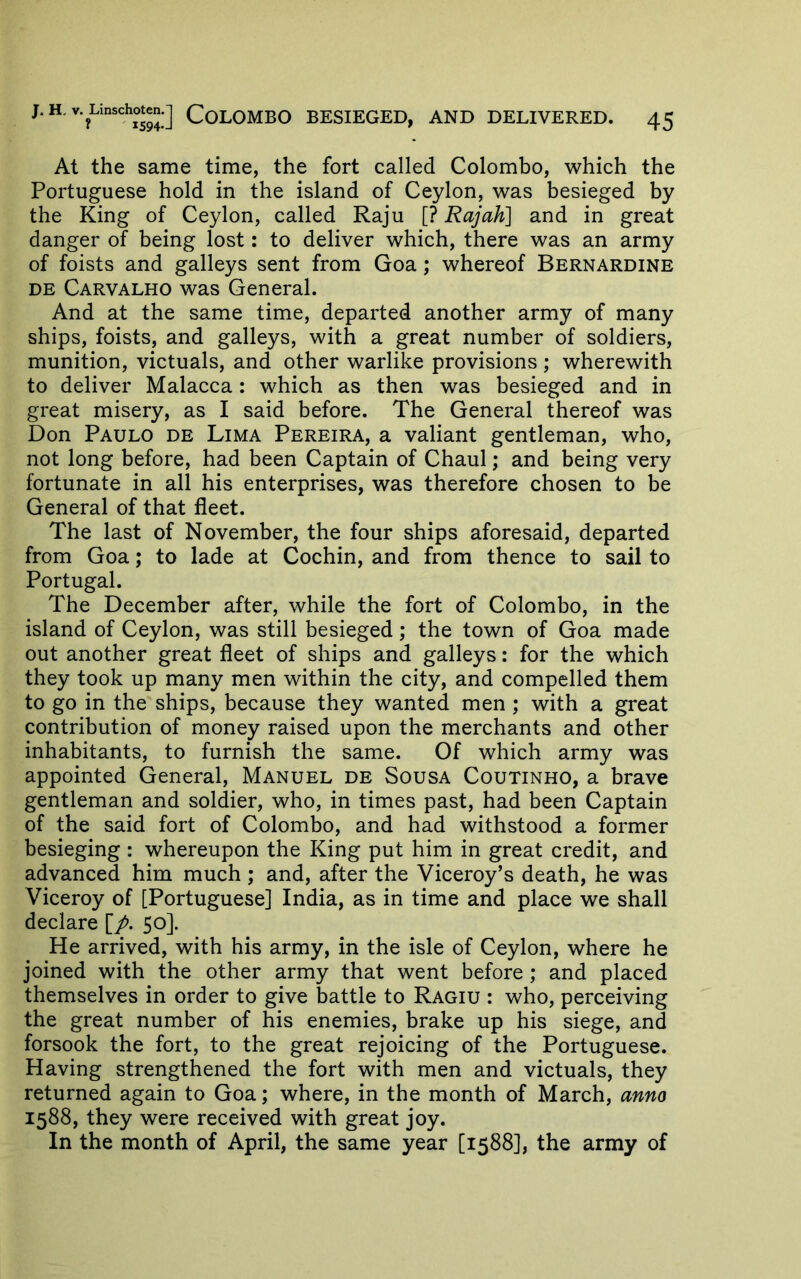 At the same time, the fort called Colombo, which the Portuguese hold in the island of Ceylon, was besieged by the King of Ceylon, called Raju [? Rajah] and in great danger of being lost: to deliver which, there was an army of foists and galleys sent from Goa; whereof Bernardine DE Carvalho was General. And at the same time, departed another army of many ships, foists, and galleys, with a great number of soldiers, munition, victuals, and other warlike provisions ; wherewith to deliver Malacca: which as then was besieged and in great misery, as I said before. The General thereof was Don Paulo de Lima Pereira, a valiant gentleman, who, not long before, had been Captain of Chaul; and being very fortunate in all his enterprises, was therefore chosen to be General of that fleet. The last of November, the four ships aforesaid, departed from Goa; to lade at Cochin, and from thence to sail to Portugal. The December after, while the fort of Colombo, in the island of Ceylon, was still besieged; the town of Goa made out another great fleet of ships and galleys: for the which they took up many men within the city, and compelled them to go in the ships, because they wanted men ; with a great contribution of money raised upon the merchants and other inhabitants, to furnish the same. Of which army was appointed General, Manuel de Sousa Coutinho, a brave gentleman and soldier, who, in times past, had been Captain of the said fort of Colombo, and had withstood a former besieging: whereupon the King put him in great credit, and advanced him much ; and, after the Viceroy’s death, he was Viceroy of [Portuguese] India, as in time and place we shall declare [/. 50]. He arrived, with his army, in the isle of Ceylon, where he joined with the other army that went before; and placed themselves in order to give battle to Ragiu : who, perceiving the great number of his enemies, brake up his siege, and forsook the fort, to the great rejoicing of the Portuguese. Having strengthened the fort with men and victuals, they returned again to Goa; where, in the month of March, anno 1588, they were received with great joy. In the month of April, the same year [1588], the army of