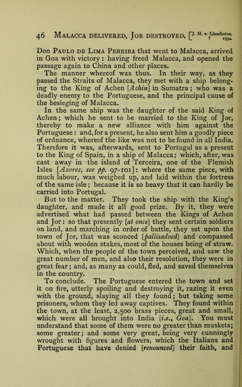 Don Paulo de Lima Pereira that went to Malacca, arrived in Goa with victory ; having freed Malacca, and opened the passage again to China and other places. The manner whereof was thus. In their way, as they passed the Straits of Malacca, they met with a ship belong- ing to the King of Achen [Achin] in Sumatra; who was a deadly enemy to the Portuguese, and the principal cause of the besieging of Malacca. In the same ship was the daughter of the said King of Achen; which he sent to be married to the King of Jor, thereby to make a new alliance with him against the Portuguese : and, for a present, he also sent him a goodly piece of ordnance, whereof the like was not to be found in all India. Therefore it was, afterwards, sent to Portugal as a present to the King of Spain, in a ship of Malacca; which, after, was cast away in the island of Terceira, one of the Flemish Isles [Azores, see pp. 97-101]: where the same piece, with much labour, was weighed up, and laid within the fortress of the same isle; because it is so heavy that it can hardly be carried into Portugal. But to the matter. They took the ship with the King’s daughter, and made it all good prize. By it, they were advertised what had passed between the Kings of Achen and Jor: so that presently [at once'] they sent certain soldiers on land, and marching in order of battle, they set upon the town of Jor, that was sconced [pallisadoed] and compassed about with wooden stakes, most of the houses being of straw. Which, when the people of the town perceived, and saw the great number of men, and also their resolution, they were in great fear; and, as many as could, fled, and saved themselves in the country. To conclude. The Portuguese entered the town and set it on fire, utterly spoiling and destroying it, razing it even with the ground, slaying all they found; but taking some prisoners, whom they led away captives. They found within the town, at the least, 2,500 brass pieces, great and small, which were all brought into India [i,e., Goa], You must understand that some of them were no greater than muskets; some greater; and some very great, being very cunningly wrought with figures and flowers, which the Italians and Portuguese that have denied [renounced] their faith, and