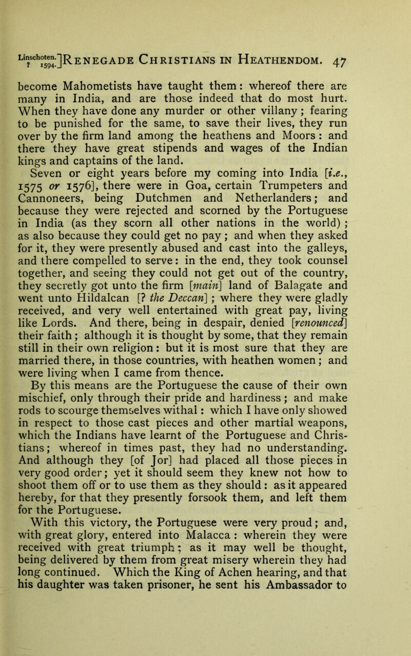 become Mahometists have taught them: whereof there are many in India, and are those indeed that do most hurt. When they have done any murder or other villany; fearing to be punished for the same, to save their lives, they run over by the firm land among the heathens and Moors : and there they have great stipends and wages of the Indian kings and captains of the land. Seven or eight years before my coming into India 1575 157^] > there were in Goa, certain Trumpeters and Cannoneers, being Dutchmen and Netherlanders; and because they were rejected and scorned by the Portuguese in India (as they scorn all other nations in the world) ; as also because they could get no pay; and when they asked for it, they were presently abused and cast into the galleys, and there compelled to serve: in the end, they took counsel together, and seeing they could not get out of the country, they secretly got unto the firm [main] land of Balagate and went unto Hildalcan [? the Deccan] ; where they were gladly received, and very well entertained with great pay, living like Lords. And there, being in despair, denied [renounced] their faith ; although it is thought by some, that they remain still in their own religion: but it is most sure that they are married there, in those countries, with heathen women; and were living when I came from thence. By this means are the Portuguese the cause of their own mischief, only through their pride and hardiness; and make rods to scourge themselves withal: which I have only showed in respect to those cast pieces and other martial weapons, which the Indians have learnt of the Portuguese and Chris- tians ; whereof in times past, they had no understanding. And although they [of Jor] had placed all those pieces in very good order; yet it should seem they knew not how to shoot them off or to use them as they should : as it appeared hereby, for that they presently forsook them, and left them for the Portuguese. With this victory, the Portuguese were very proud; and, with great glory, entered into Malacca : wherein they were received with great triumph; as it may well be thought, being delivered by them from great misery wherein they had long continued. Which the King of Achen hearing, and that his daughter was taken prisoner, he sent his Ambassador to