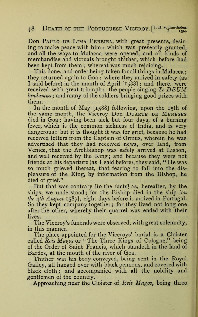 Don Paulo de Lima Pereira, with great presents, desir- ing to make peace with him: which was presently granted, and all the ways to Malacca were opened, and all kinds of merchandise and victuals brought thither, which before had been kept from them; whereat was much rejoicing. This done, and order being taken for all things in Malacca; they returned again to Goa: where they arrived in safety (as I said before) in the month of April [1588]; and there, were received with great triumph; the people singing Te DEUM laudamus; and many of the soldiers bringing good prizes with them. In the month of May [1588] following, upon the 15th of the same month, the Viceroy Don Duarte de Meneses died in Goa; having been sick but four days, of a burning fever, which is the common sickness of India, and is very dangerous: but it is thought it was for grief, because he had received letters from the Captain of Ormus, wherein he was advertised that they had received news, over land, from Venice, that the Archbishop was safely arrived at Lisbon, and well received by the King; and because they were not friends at his departure (as I said before), they said, “ He was so much grieved thereat, that fearing to fall into the dis- pleasure of the King, by information from the Bishop, he died of grief.” But that was contrary [to the facts] as, hereafter, by the ships, we understood; for the Bishop died in the ship [on the ^th Atcgust 1587], eight days before it arrived in Portugal. So they kept company together; for they lived not long one after the other, whereby their quarrel was ended with their lives. The Viceroy’s funerals were observed, with great solemnity, in this manner. The place appointed for the Viceroys’ burial is a Cloister called Reis Magos or “The Three Kings of Cologne,” being of the Order of Saint Francis, which standeth in the land of Bardes, at the mouth of the river of Goa. Thither was his body conveyed, being sent in the Royal . Galley, all hanged over with black pennons, and covered with black cloth; and accompanied with all the nobility and gentlemen of the country. Approaching near the Cloister of Reis Magos, being three