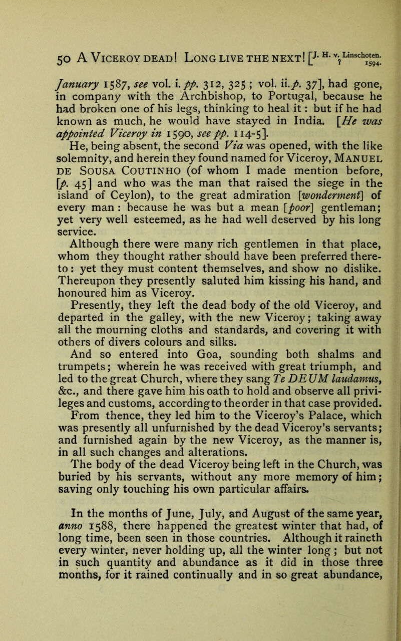 January 1587, see vol. pp. 312, 325 ; vol. \\.p. 37], had gone, in company with the Archbishop, to Portugal, because he had broken one of his legs, thinking to heal it: but if he had known as much, he would have stayed in India. \^He was appointed Viceroy in 1590, see pp. 114-5]. He, being absent, the second Via was opened, with the like solemnity, and herein they found named for Viceroy, Manuel DE Sousa Coutinho (of whom I made mention before, \p. 45] and who was the man that raised the siege in the island of Ceylon), to the great admiration [wonderment] of every man : because he was but a mean [poor] gentleman; yet very well esteemed, as he had well deserved by his long service. Although there were many rich gentlemen in that place, whom they thought rather should have been preferred there- to ; yet they must content themselves, and show no dislike. Thereupon they presently saluted him kissing his hand, and honoured him as Viceroy. Presently, they left the dead body of the old Viceroy, and departed in the galley, with the new Viceroy; taking away all the mourning cloths and standards, and covering it with others of divers colours and silks. And so entered into Goa, sounding both shalms and trumpets; wherein he was received with great triumph, and led to the great Church, where they sang Te DE UM laudamus, &c., and there gave him his oath to hold and observe all privi- leges and customs, accordingto the order in that case provided. From thence, they led him to the Viceroy’s Palace, which was presently all unfurnished by the dead Viceroy’s servants; and furnished again by the new Viceroy, as the manner is, in all such changes and alterations. The body of the dead Viceroy being left in the Church, was buried by his servants, without any more memory of him; saving only touching his own particular affairs. In the months of June, July, and August of the same year, anno 1588, there happened the greatest winter that had, of long time, been seen in those countries. Although it raineth every winter, never holding up, all the winter long ; but not in such quantity and abundance as it did in those three months, for it rained continually and in so great abundance,
