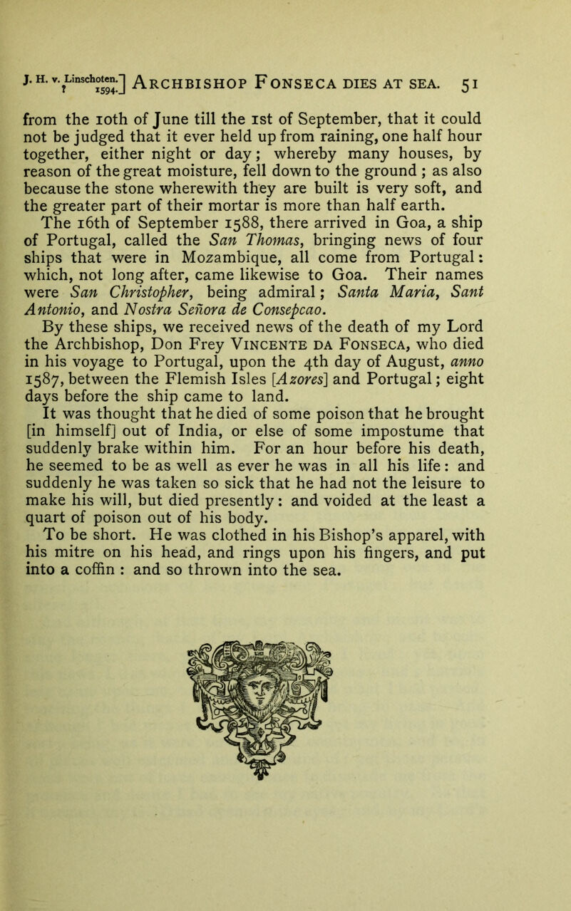 J.H.v.Linschoten.J ArCHBISHOP FoNSECA DIES AT SEA. 5 I from the loth of June till the ist of September, that it could not be judged that it ever held up from raining, one half hour together, either night or day; whereby many houses, by reason of the great moisture, fell down to the ground ; as also because the stone wherewith they are built is very soft, and the greater part of their mortar is more than half earth. The i6th of September 1588, there arrived in Goa, a ship of Portugal, called the San Thomas, bringing news of four ships that were in Mozambique, all come from Portugal: which, not long after, came likewise to Goa. Their names were San Christopher, being admiral; Santa Maria, Sant Antonio, and Nostra Senora de Consepcao. By these ships, we received news of the death of my Lord the Archbishop, Don Frey Vincente da Fonseca, who died in his voyage to Portugal, upon the 4th day of August, anno 1587, between the Flemish Isles [Azores] and Portugal; eight days before the ship came to land. It was thought that he died of some poison that he brought [in himself] out of India, or else of some impostume that suddenly brake within him. For an hour before his death, he seemed to be as well as ever he was in all his life: and suddenly he was taken so sick that he had not the leisure to make his will, but died presently: and voided at the least a quart of poison out of his body. To be short. He was clothed in his Bishop’s apparel, with his mitre on his head, and rings upon his fingers, and put into a coffin : and so thrown into the sea.