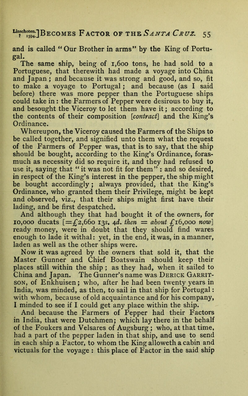 and is called Our Brother in arms” by the King of Portu- gal. The same ship, being of 1,600 tons, he had sold to a Portuguese, that therewith had made a voyage into China and Japan ; and because it was strong and good, and so, fit to make a voyage to Portugal; and because (as I said before) there was more pepper than the Portuguese ships could take in : the Farmers of Pepper were desirous to buy it, and besought the Viceroy to let them have it; according to the contents of their composition {coniracf^ and the King’s Ordinance. Whereupon, the Viceroy caused the Farmers of the Ships to be called together, and signified unto them what the request of the Farmers of Pepper was, that is to say, that the ship should be bought, according to the King’s Ordinance, foras- much as necessity did so require it, and they had refused to use it, saying that “ it was not fit for them” : and so desired, in respect of the King’s interest in the pepper, the ship might be bought accordingly ; always provided, that the King’s Ordinance, who granted them their Privilege, might be kept and observed, viz., that their ships might first have their lading, and be first despatched. And although they that had bought it of the owners, for 10,000 ducats [=jf2,66o 135. 4^. ihm — about ^16,000 now] ready money, were in doubt that they should find wares enough to lade it withal: yet, in the end, it was, in a manner, laden as well as the other ships were. Now it was agreed by the owners that sold it, that the Master Gunner and Chief Boatswain should keep their places still within the ship ; as they had, when it sailed to China and Japan. The Gunner’s name was Derick Garrit- SON, of Enkhuisen; who, after he had been twenty years in India, was minded, as then, to sail in that ship for Portugal: with whom, because of old acquaintance and for his company, I minded to see if I could get any place within the ship. And because the Farmers of Pepper had their Factors in India, that were Dutchmen; which lay there in the behalf of the Foukers and Velsares of Augsburg ; who, at that time, had a part of the pepper laden in that ship, and use to send in each ship a Factor, to whom the King alloweth a cabin and victuals for the voyage : this place of Factor in the said ship