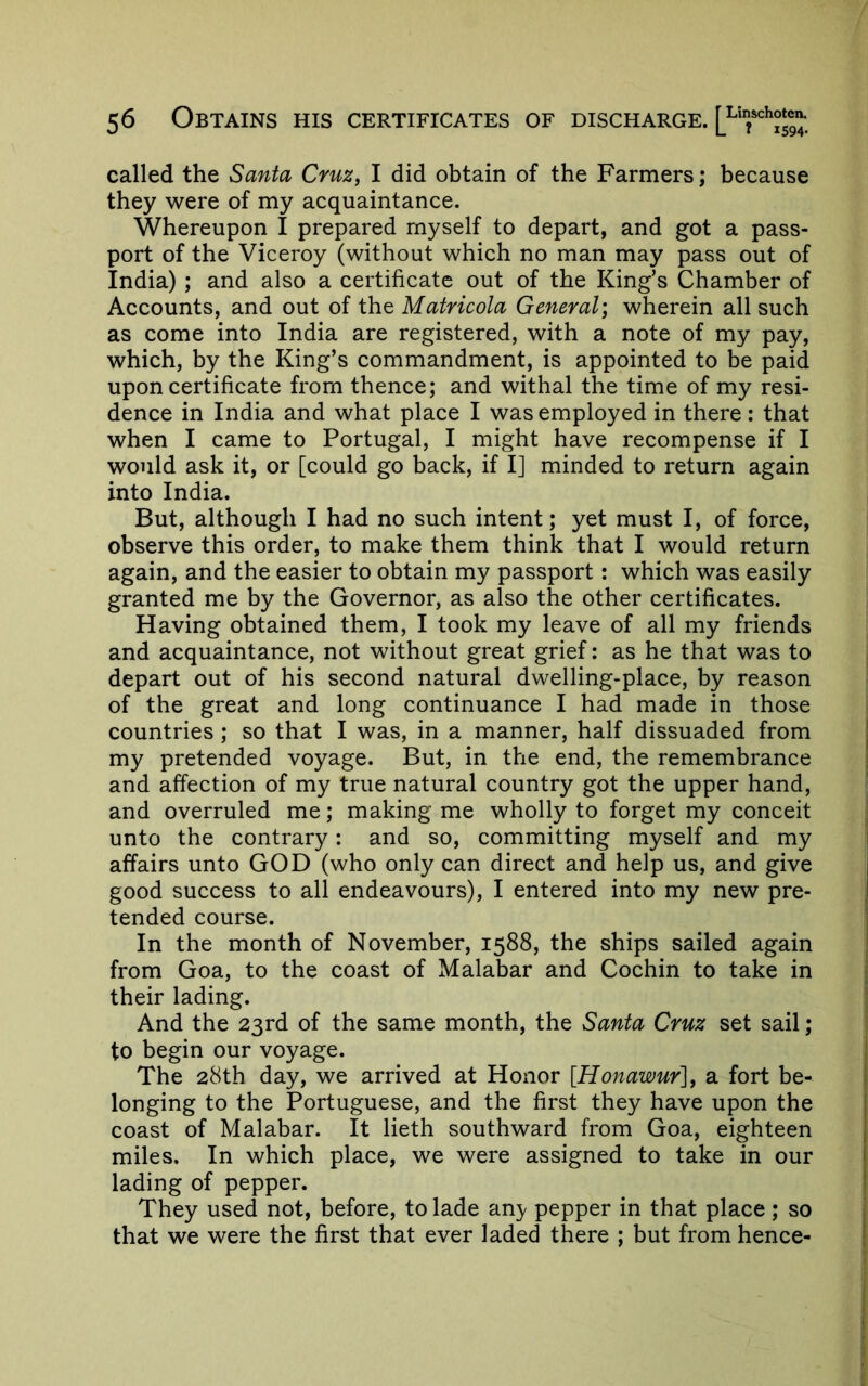 called the Santa Cruz, I did obtain of the Farmers; because they were of my acquaintance. Whereupon I prepared myself to depart, and got a pass- port of the Viceroy (without which no man may pass out of India) ; and also a certificate out of the King’s Chamber of Accounts, and out of the Matricola General) wherein all such as come into India are registered, with a note of my pay, which, by the King’s commandment, is appointed to be paid upon certificate from thence; and withal the time of my resi- dence in India and what place I was employed in there : that when I came to Portugal, I might have recompense if I would ask it, or [could go back, if I] minded to return again into India. But, although I had no such intent; yet must I, of force, observe this order, to make them think that I would return again, and the easier to obtain my passport: which was easily granted me by the Governor, as also the other certificates. Having obtained them, I took my leave of all my friends and acquaintance, not without great grief: as he that was to depart out of his second natural dwelling-place, by reason of the great and long continuance I had made in those countries ; so that I was, in a manner, half dissuaded from my pretended voyage. But, in the end, the remembrance and affection of my true natural country got the upper hand, and overruled me; making me wholly to forget my conceit unto the contrary: and so, committing myself and my affairs unto GOD (who only can direct and help us, and give good success to all endeavours), I entered into my new pre- tended course. In the month of November, 1588, the ships sailed again from Goa, to the coast of Malabar and Cochin to take in their lading. And the 23rd of the same month, the Santa Cruz set sail; to begin our voyage. The 28th day, we arrived at Honor [Honawur], a fort be- longing to the Portuguese, and the first they have upon the coast of Malabar. It lieth southward from Goa, eighteen miles. In which place, we were assigned to take in our lading of pepper. They used not, before, to lade an)/ pepper in that place; so that we were the first that ever laded there ; but from hence-