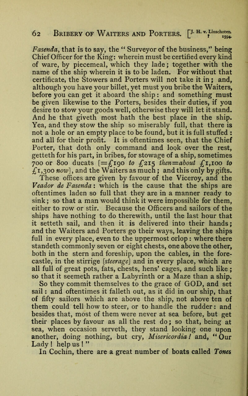 Fasenday that is to say, the ‘‘ Surveyor of the business,” being Chief Officer for the King: wherein must be certified every kind of ware, by piecemeal, which they lade; together with the name of the ship wherein it is to be laden. For without that certificate, the Stowers and Porters will not take it in; and, although you have your billet, yet must you bribe the Waiters, before you can get it aboard the ship: and something must be given likewise to the Porters, besides their duties, if you desire to stow your goods well, otherwise they will let it stand. And he that giveth most hath the best place in the ship. Yea, and they stow the ship so miserably full, that there is not a hole or an empty place to be found, but it is full stuffed : and all for their profit. It is oftentimes seen, that the Chief Porter, that doth only command and look over the rest, getteth for his part, in bribes, for stowage of a ship, sometimes 700 or 800 ducats [=£190 to then=about £1^100 to £1,300 now], and the Waiters as much; and this only by gifts. These offices are given by favour of the Viceroy, and the Veador de Fasenda: which is the cause that the ships are oftentimes laden so full that they are in a manner ready to sink; so that a man would think it were impossible for them, either to row or stir. Because the Officers and sailors of the ships have nothing to do therewith, until the last hour that it setteth sail, and then it is delivered into their hands; and the Waiters and Porters go their ways, leaving the ships full in every place, even to the uppermost orlop : where there standeth commonly seven or eight chests, one above the other, both in the stern and foreship, upon the cables, in the fore- castle, in the stirrige [steerage] and in every place, which are all full of great pots, fats, chests, hens’ cages, and such like ; so that it seemeth rather a Labyrinth or a Maze than a ship. So they commit themselves to the grace of GOD, and set sail: and oftentimes it falleth out, as it did in our ship, that of fifty sailors which are above the ship, not above ten of them could tell how to steer, or to handle the rudder: and besides that, most of them were never at sea before, but get their places by favour as all the rest do; so that, being at sea, when occasion serveth, they stand looking one upon another, doing nothing, but cry, Misericordia / and, ‘‘ Our Lady ! help us ! ” In Cochin, there are a great number of boats called Tones