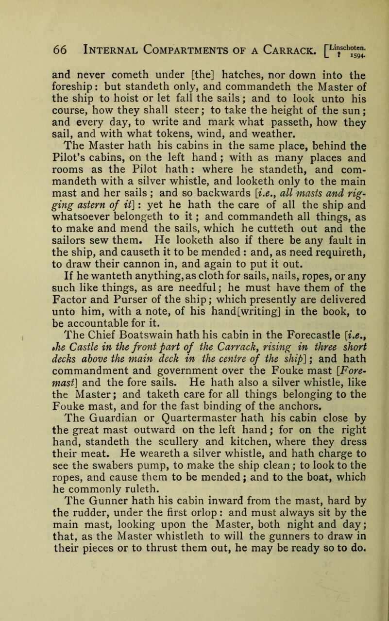and never cometh under [the] hatches, nor down into the foreship: but standeth only, and commandeth the Master of the ship to hoist or let fall the sails; and to look unto his course, how they shall steer; to take the height of the sun; and every day, to write and mark what passeth, how they sail, and with what tokens, wind, and weather. The Master hath his cabins in the same place, behind the Pilot’s cabins, on the left hand; with as many places and rooms as the Pilot hath: where he standeth, and com- mandeth with a silver whistle, and looketh only to the main mast and her sails ; and so backwards all masts and rig- ging astern of it]: yet he hath the care of all the ship and whatsoever belongeth to it; and commandeth all things, as to make and mend the sails, which he cutteth out and the sailors sew them. He looketh also if there be any fault in the ship, and causeth it to be mended : and, as need requireth, to draw their cannon in, and again to put it out. If he wanteth anything, as cloth for sails, nails, ropes, or any such like things, as are needful; he must have them of the Factor and Purser of the ship; which presently are delivered unto him, with a note, of his hand[writing] in the book, to be accountable for it. The Chief Boatswain hath his cabin in the Forecastle [z.^., ^he Castle in the front part of the Carrackj rising in three short decks above the main deck in the centre of the ship]; and hath commandment and government over the Fouke mast [Fore- mast] and the fore sails. He hath also a silver whistle, like the Master; and taketh care for all things belonging to the Fouke mast, and for the fast binding of the anchors. The Guardian or Quartermaster hath his cabin close by the great mast outward on the left hand; for on the right hand, standeth the scullery and kitchen, where they dress their meat. He weareth a silver whistle, and hath charge to see the swabers pump, to make the ship clean; to look to the ropes, and cause them to be mended; and to the boat, which he commonly ruleth. The Gunner hath his cabin inward from the mast, hard by the rudder, under the first orlop : and must always sit by the main mast, looking upon the Master, both night and day; that, as the Master whistleth to will the gunners to draw in their pieces or to thrust them out, he may be ready so to do.