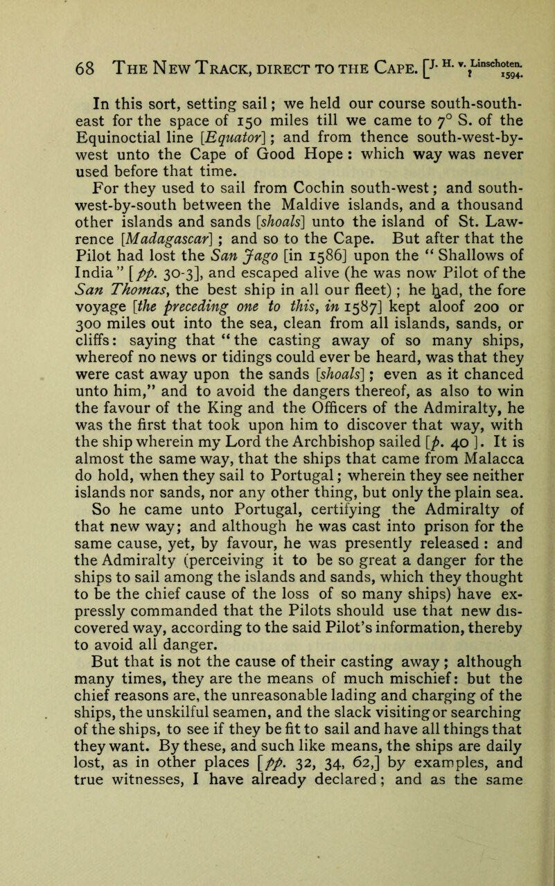 In this sort, setting sail; we held our course south-south- east for the space of 150 miles till we came to 7° S. of the Equinoctial line [Equator]; and from thence south-west-by- west unto the Cape of Good Hope; which way was never used before that time. For they used to sail from Cochin south-west; and south- west-by-south between the Maidive islands, and a thousand other islands and sands [shoals] unto the island of St. Law- rence [Madagascar] ; and so to the Cape. But after that the Pilot had lost the San Jago [in 1586] upon the “ Shallows of India” [//. 30-3], and escaped alive (he was now Pilot of the San Thomas^ the best ship in all our fleet); he ^ad, the fore voyage [the preceding one to this, in 1587] kept aloof 200 or 300 miles out into the sea, clean from all islands, sands, or cliffs: saying that “ the casting away of so many ships, whereof no news or tidings could ever be heard, was that they were cast away upon the sands [shoals]; even as it chanced unto him,” and to avoid the dangers thereof, as also to win the favour of the King and the Officers of the Admiralty, he was the first that took upon him to discover that way, with the ship wherein my Lord the Archbishop sailed [p, 40 ]. It is almost the same way, that the ships that came from Malacca do hold, when they sail to Portugal; wherein they see neither islands nor sands, nor any other thing, but only the plain sea. So he came unto Portugal, certifying the Admiralty of that new way; and although he was cast into prison for the same cause, yet, by favour, he was presently released : and the Admiralty (perceiving it to be so great a danger for the ships to sail among the islands and sands, which they thought to be the chief cause of the loss of so many ships) have ex- pressly commanded that the Pilots should use that new dis- covered way, according to the said Pilot’s information, thereby to avoid all danger. But that is not the cause of their casting away; although many times, they are the means of much mischief: but the chief reasons are, the unreasonable lading and charging of the ships, the unskilful seamen, and the slack visiting or searching of the ships, to see if they be fit to sail and have all things that they want. By these, and such like means, the ships are daily lost, as in other places [pp. 32, 34, 62,] by examples, and true witnesses, I have already declared; and as the same