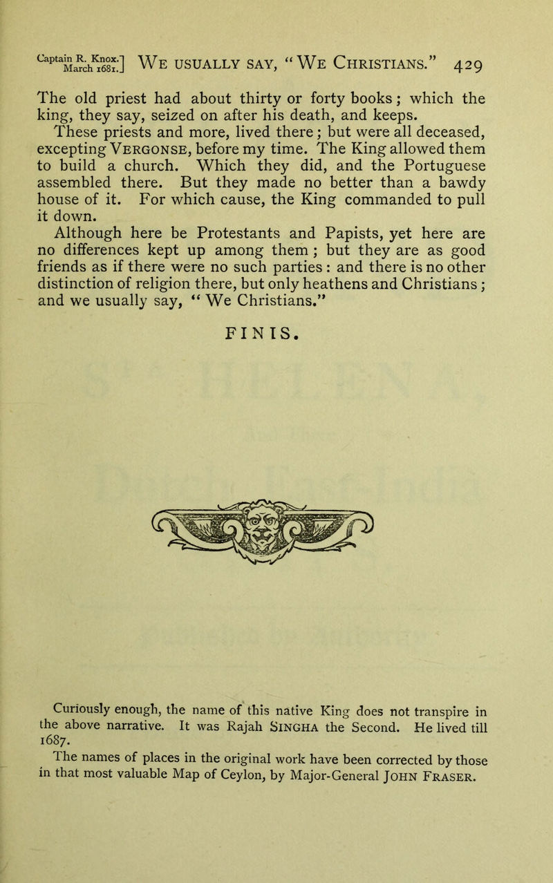 The old priest had about thirty or forty books; which the king, they say, seized on after his death, and keeps. These priests and more, lived there; but were all deceased, excepting Vergonse, before my time. The King allowed them to build a church. Which they did, and the Portuguese assembled there. But they made no better than a bawdy house of it. For which cause, the King commanded to pull it down. Although here be Protestants and Papists, yet here are no differences kept up among them ; but they are as good friends as if there were no such parties : and there is no other distinction of religion there, but only heathens and Christians; and we usually say, We Christians.’* FINIS. Curiously enough, the name of this native King does not transpire in the above narrative. It was Rajah Singha the Second. He lived till 1687. 1 he names of places in the original work have been corrected by those in that most valuable Map of Ceylon, by Major-General John Fraser.