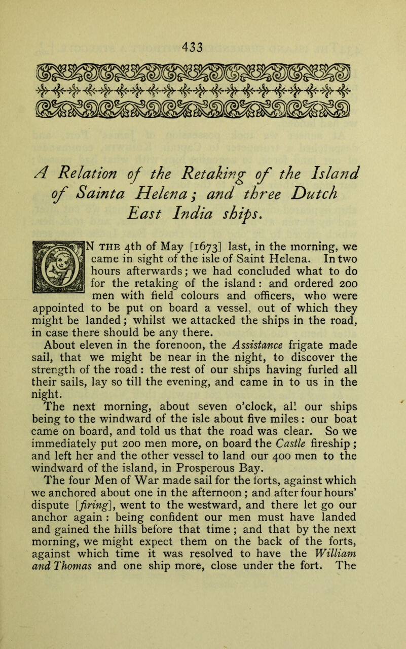 'A'i 1!^' 'A\ A Relation of the Retaking of the Island of Sainta Helena; and three Dutch appointed to be put on board a vessel, out of which they might be landed; whilst we attacked the ships in the road, in case there should be any there. About eleven in the forenoon, the Assistance frigate made sail, that we might be near in the night, to discover the strength of the road; the rest of our ships having furled all their sails, lay so till the evening, and came in to us in the night. The next morning, about seven o’clock, all our ships being to the windward of the isle about five miles: our boat came on board, and told us that the road was clear. So we immediately put 200 men more, on board the Castle fireship ; and left her and the other vessel to land our 400 men to the windward of the island, in Prosperous Bay. The four Men of War made sail for the forts, against which we anchored about one in the afternoon; and after four hours’ dispute [firing], went to the westward, and there let go our anchor again : being confident our men must have landed and gained the hills before that time ; and that by the next morning, we might expect them on the back of the forts, against which time it was resolved to have the William and Thomas and one ship more, close under the fort. The East India N THE 4th of May [1673] last, in the morning, we came in sight of the isle of Saint Helena. In two hours afterwards; we had concluded what to do for the retaking of the island: and ordered 200 men with field colours and officers, who were