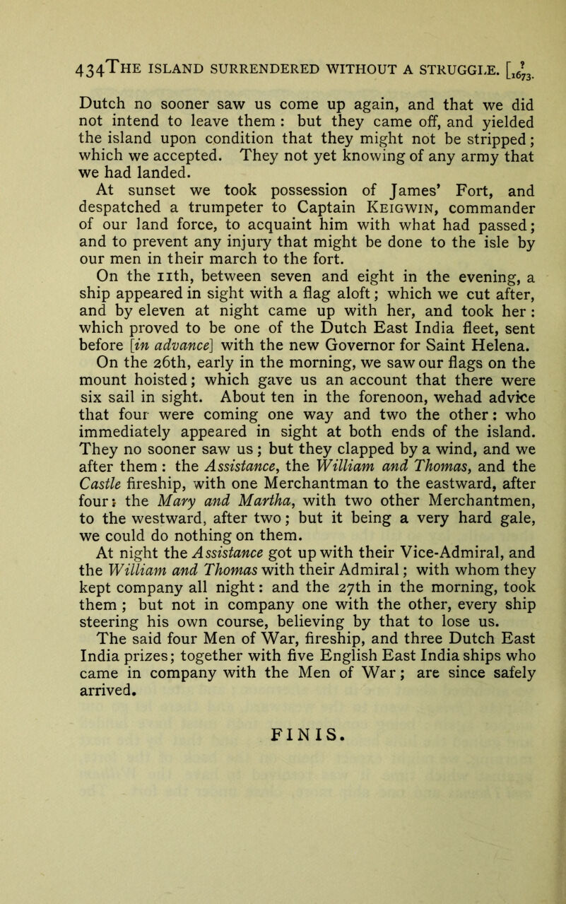 434ThE island surrendered without a STRUGGI.E. [,6^3, Dutch no sooner saw us come up again, and that we did not intend to leave them : but they came off, and yielded the island upon condition that they might not be stripped; which we accepted. They not yet knowing of any army that we had landed. At sunset we took possession of James* Fort, and despatched a trumpeter to Captain Keigwin, commander of our land force, to acquaint him with what had passed; and to prevent any injury that might be done to the isle by our men in their march to the fort. On the iith, between seven and eight in the evening, a ship appeared in sight with a flag aloft; which we cut after, and by eleven at night came up with her, and took her : which proved to be one of the Dutch East India fleet, sent before [in advance] with the new Governor for Saint Helena. On the 26th, early in the morning, we saw our flags on the mount hoisted; which gave us an account that there were six sail in sight. About ten in the forenoon, wehad advice that four were coming one way and two the other: who immediately appeared in sight at both ends of the island. They no sooner saw us; but they clapped by a wind, and we after them : the Assistance^ the William and Thomas^ and the Castle fireship, with one Merchantman to the eastward, after fourj the Mary and Martha, with two other Merchantmen, to the westward, after two; but it being a very hard gale, we could do nothing on them. At night iht Assistance got up with their Vice-Admiral, and the William and Thomas with their Admiral; with whom they kept company all night; and the 27th in the morning, took them ; but not in company one with the other, every ship steering his own course, believing by that to lose us. The said four Men of War, fireship, and three Dutch East India prizes; together with five English East India ships who came in company with the Men of War; are since safely arrived. FINIS.