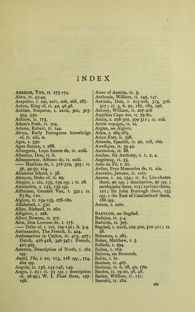 INDEX Abbesse, The, ii. 173-174. Abex, II. 43-44. Acapulco, I. xxi, xxiv, 206, 268, 287. Achen, King of, li. 42, 46-48. Ackbar, Emperor, i. xxvii, 301, 303- 304, 330. Acklow, II. 173. Adam’s Peak, ii. 304. Adams, Robert, ii. 144. Africa, Early Portuguese knowledge of, II. xiii, n. Agra, I. 330. Agua Secura, i. 288. Albergaria, Lopo Soares de, il. xxiii. Albertus, Don, ii. 6. Albuquerque, Alfonso de, li. xxiii. Matthias de, i. 316-319, 325; ii. 37, 49-50, II4- Alcantraz Island, i. 38. Alen9on, Duke of, ii. 29. Aleppo, I. xix, 135, 139 sqq. ; ll. 28. Alexandria, I. 135, 139 Alfhuisen, Gerrard Van, i. 331 ; li. 83-84, no. Algiers, ii. 154-155, 178-180. Allahabad, i. 330. Allen, Richard, il. 262. Alligator, i. 226. Alloot Newera, ii. 307. Alva, Don Lorenzo de, I. 177. Duke of, I. xvi, 129-130; ii. 3-4. Ambassador, The French, ii. 424. Ambassadors in Ceylon, ii. 415, 427; Dutch, 416-418, 346-347; French, 421-425. America, Description of North, i. 162 sqq. Angel, The, I. xv, 113, I18 sqq., 174, 222 sqq. Angola, II. 136, 145-146, 149. Angra, I. 23 ; ll. 93 sqq. ; description of, 98-99; W. I. Fleet there, 197- 198. Anne of Austria, li. 3. Anthonie, William, ii. 145, 147. Antonio, Don, i. 215-216, 313, 316- 317; II. 3, 6, 92, 187, 189, 196. Antony, William, ii. 207-208 Aquilhas Cape das, ii. 79-80. Arabs, i. 298-302, 309-311 ; il. xxii. Arctic voyages, ii. xi. Argire, see Algiers. Arica, I. 284-285. Aripo Fort, ii. 398. Armada, Spanish, ll. 92, 108, 160. Arreliqias, ll. 39-42. Ascension, li. 88. Aucher, Sir Anthony, I. i, 2, 4. Augsburg, II. 55. Auto da Fe, i. 21. Aviles, Pero Menendez de, ll. xix. Azavedo, Jerome, li. xxiv. Azores, i. 22, 154; ii. 6; Linschoten there, 90 sqq. ; description, 97 sqq. ; earthquake there, 115; cyclone there, 121 ; Sir John Borrough there, 133 sqq.; the Earl of Cumberland there, 186 sqq. Aztecs, I. xxiv. Babylon, see Bagdad. Badajos, ll. 3-4. Badoola, ll. 307. Bagdad, I. xxvii, 229-300, 310-311 ; ii. 28. Bahamas, i. 281. Baker, Matthew, I. 5« Ballads, I. 294. Balma, i. 162. Balsora, see Bussorah, Baltic, I. ix. Bantam, il. 407. Barbary, 11. 6, 28, 40, 170. Bardes, il. 19-20, 38, 48. Barley, William, li. 151. Barrutti, li. 182. 436