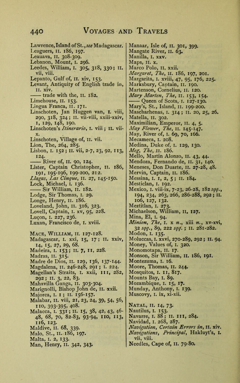 Lawrence, Island of St., see Madagascar. Leaguers, ii. i86, 197. Leauava, ii. 308-309. Lebanon, Mount, i. 296. Leedes, William, I. 305, 318, 330; il. vii, viii. Lepanto, Gulf of, ii. xiv, 153. Levant, Antiquity of English trade in, II. xiv. trade with the, ii. 182. Limehouse, ll. 153. Lingua Franca, il. 171. Linschoten, Jan Huggen van, i. viii, 290, 318, 324; II. vii-viii, xxiii-xxiv, I, 129, 148, 190. Linschoten’s Itinerario^ i. viii; ii. vii- X. Linschoten, Village of, ii. vii. Lion, The, 264, 285. Lisbon, i. 152 ; ii. vii, 2-7, 23, 92, 113, 124. River of, 11. 90, 124. Lister, Captain Christopher, ii. 186, 191, 195-196, 199-200, 212. Llagas, Las Cinque^ ii. 27, 145-150. Lock, Michael, i. 136. Sir William, ll. 182. Lodge, Sir Thomas, i. 29. Longe, Henry, ii. 186. Loveland, John, ll. 316, 323. Lovell, Captain, i. xv, 95, 228. Lu^on, I. 227, 236. Luxan, Francisco de, I. xviii. Mace, William, il 127-128. Madagascar, I. xxi, 15, 17 ; 11, xxiv, 14, 15, 27, 29, 68. Madeira, I. 153; ll. 7, ll, 228. Madras, il. 315. Madre de Dios, ii. 129, 136, I37-I44- Magdalena, ii. 246-248, 291; i. 224. Magellan’s Straits, i. xxii, iii, 282, 292; II. 3, 22, 83. Mahavilla Ganga, ll. 303-304. Marignolli, Bishop John de, ii. xxii. Majorca, I. I ; ii. 156-157. Malabar, ll. viii, 21, 23, 24, 39, 54, 56, no, 393-395> 4o8. Malacca, i. 331 ; ii. 15, 38, 42, 43> 46- 48, 68, 70, 82-83, 93-94, no, 113, 116, 123. Maidive, II. 68, 339. Malo, St., II. 186, 197. Malta, I. 2, 133. Man, Henry, ii. 342, 343. Manaar, Isle of, il. 301, 399. Mangate River, ii. 63. Manilla, I. xxv. Maps, II. X. Marco Polo, ll. xxii. Margaret^ The^ ii. 186, 197, 201. Margarita, i. xviii, 47, 95, 176, 225. Marksbury, Captain, ll. 190. Martenson, Cornelius, il. 120. Mary Marten, The, ll. 153, 154. Queen of Scots, I. 127-130. Mary’s, St., Island, ii. 199-200. Mascharhenas, I. 314; ii. 20, 25, 26. Matella, ii. 302. Maximilian, Emperor, il. 4, 5. May Flower, The, ii. 145-147. May, River of, I. 69, 70, 166. Mecameca, i. 208. Medina, Duke of, i. 129, 130. Meg, The, ii. 186. Mello, Martin Alonzo, ii. 43, 44. Mendoza, Fernando de, ii. 31, 140. Meneses, Don Duarte, ii. 27-28, 48. Mervin, Captain, li. 186. Messina, I. i, 2, 5 ; ii. 184. Mesticlan, i. 192. Mexico, l. viii-ix, 7-23, 26-28, \%^sqq., 194, 234, 263, 266, 286-288, 292 ; II. 106, 127, 132. Meztitlan, i. 273. Michaelson, William, ii. 127. Mina, El, i. 94. Minion, The, l. x n., xiii n., xv-xvi, 32 sqq., 89, 222 sqq, ; li. 281-282. Modon, l. 135. Moluccas, I. xxvi, 270-289, 292 ; ll. 94. Money, Values of, I. 320. Monomotapa, ll. 17. Monson, Sir William, il. 186, 191. Montezuma, l. 16. Moore, Thomas, li. 244. Mosquitos, I. ii, 817. Mounts Bay, i. 89. Mozambique, I. 15, 17* Munday, Anthony, i. 139. Muscovy, I. ix, xi-xii. Natal, ii. 14, 73. Nautilus, I. 153. Navarre, I. 88; li. Ill, 284. Navidad, l. 268, 287. Navigation, Certain Errors in, ll. xiv. Navigations, Principal, Hakluyt’s, I. vii, viii. Needles, Cape of, ii. 79-80.