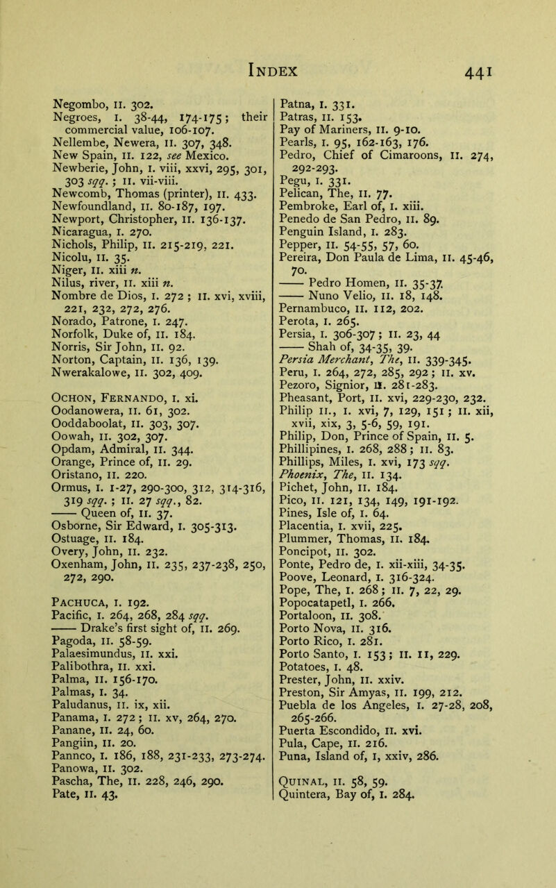 Negombo, ii. 302. Negroes, i. 38-44, 174-175; commercial value, 106-107. Nellembe, Newera, ll. 307, 348. New Spain, ii. 122, see Mexico. Newberie, John, i. viii, xxvi, 295, 301, 303 sqq. ; II. vii-viii. Newcomb, Thomas (printer), ii. 433. Newfoundland, li. 80-187, I97- Newport, Christopher, ll. 136-137. Nicaragua, I. 270. Nichols, Philip, ii. 215-219, 221. Nicolu, II. 35. Niger, Ii. xiii n. Nilus, river, ii. xiii n. Nombre de Dios, i. 272 ; il. xvi, xviii, 221, 232, 272, 276. Norado, Patrone, l. 247. Norfolk, Duke of, 11. 184. Norris, Sir John, ii. 92. Norton, Captain, ii. 136, 139. Nwerakalowe, ii. 302, 409. OcHON, Fernando, i. xi. Oodanowera, il. 61, 302. Ooddaboolat, ii. 303, 307. Oowah, II. 302, 307. Opdam, Admiral, il. 344. Orange, Prince of, ii. 29. Oristano, li. 220. Ormus, I. 1-27, 290-300, 312, 314-316, 319 sqq. ; II. 27 sqq., 82. Queen of, ii. 37. Osborne, Sir Edward, I. 305-313. Ostuage, II. 184. Overy, John, ii. 232. Oxenham, John, li. 235, 237-238, 250, 272, 290. Pachuca, I. 192. Pacific, I. 264, 268, 284 sqq. Drake’s first sight of, il. 269. Pagoda, II. 58-59. Palaesimundus, il. xxi. Palibothra, li. xxi. Palma, il. 156-170. Palmas, I. 34. Paludanus, ii. ix, xii. Panama, I. 272; ii. xv, 264, 270. Panane, ll. 24, 60. Pangiin, ll. 20. Pannco, I. 186, 188, 231-233, 273-274. Panowa, II. 302. Pascha, The, li. 228, 246, 290. Pate, II. 43. Patna, i. 331. Patras, ii. 153. Pay of Mariners, II. 9-10. Pearls, i. 95, 162-163, I76* Pedro, Chief of Cimaroons, li. 274, 292-293. Pegu, I. 331. Pelican, The, ll. 77. Pembroke, Earl of, I. xiii. Penedo de San Pedro, ii. 89. Penguin Island, I. 283. Pepper, ii. 54-55, 57, 60. Pereira, Don Paula de Lima, ii. 45-46, 70. Pedro Homen, ii. 35-37. Nuno Velio, ii. 18, 148. Pernambuco, ll. Ii2, 202. Perota, i. 265. Persia, I. 306-307; ll. 23, 44 Shah of, 34-35, 39. Persia Merchant, The, ii. 339-345. Peru, I. 264, 272, 285, 292; ii. xv. Pezoro, Signior, U. 281-283. Pheasant, Port, il. xvi, 229-230, 232. Philip II., I. xvi, 7, 129, 151 ; II. xii, xvii, xix, 3, 5-6, 59, 191. Philip, Don, Prince of Spain, ii. 5. Phillipines, i. 268, 288; ii. 83. Phillips, Miles, i. xvi, 173 sqq. Phoenix, The, ii. 134. Pichet, John, ii. 184. Pico, II. 121, 134, 149, 191-192. Pines, Isle of, i. 64. Placentia, l. xvii, 225. Plummer, Thomas, ii. 184. Poncipot, II. 302. Ponte, Pedro de, I. xii-xiii, 34-35. Poove, Leonard, i. 316-324. Pope, The, I. 268; ii. 7, 22, 29. Popocatapetl, i. 266. Portaloon, ii. 308. Porto Nova, ll. 316. Porto Rico, I. 281. Porto Santo, i. 153; ii. ii, 229. Potatoes, I. 48. Prester, John, ii. xxiv. Preston, Sir Amyas, li. 199, 212. Puebla de los Angeles, i. 27-28, 208, 265-266. Puerta Escondido, ii. xvi. Pula, Cape, il. 216. Puna, Island of, I, xxiv, 286. Quinal, II. 58, 59. Quintera, Bay of, I. 284.