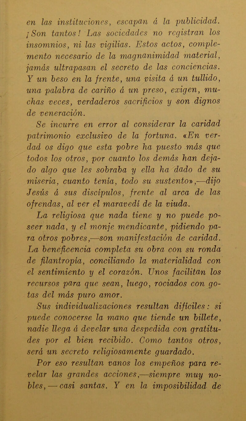 en las instituciones, escapan á la publicidad. ¡Son tantos! Las sociedades no registran los insomnios, ni las vigilias. Estos actos, comple- mento necesario de la magnanimidad material, jamás ultrapasan el secreto de las conciencias. Y un beso en la frente, una visita á un tullido, una palabra de cariño á un preso, exigen, mu- chas veces, verdaderos sacrificios y ^on dignos de veneración. Se incurre en error al considerar la caridad patrimonio exclusivo de la fortuna. nEn ver- dad os digo que esta pobre ha puesto más que todos los otros, por cuanto los demás han deja- do algo que les sobraba y ella ha'^dado de su miseria, cuanto tenia, todo su sustento-»,—dijo Jesús á sus discípulos, frente al arca de las ofrendas, al ver el maravedí de la viuda. La religiosa que nada tiene y no puede po- seer nada, y el monje mendicante, pidiendo pa- ra otros pobres,—son manifestación de caridad. La beneficencia completa su obra con su ronda de filantropía, oonciliando la materialidad con el sentimiento y el corazón. Unos facilitan los recursos para que sean, luego, rociados con go- tas del más puro amor. Sus individualizaciones resultan difíciles: si puede conocerse la mano que tiende un billete, nadie llega á develar una despedida con gratitu- des por el bien recibido. Gomo tantos otros, será un secreto religiosamente guardado. Por eso resultan vanos los empeños para re- velar las grandes acciones,—siempre muy no- bles,— casi santas. Y en la imposibilidad de