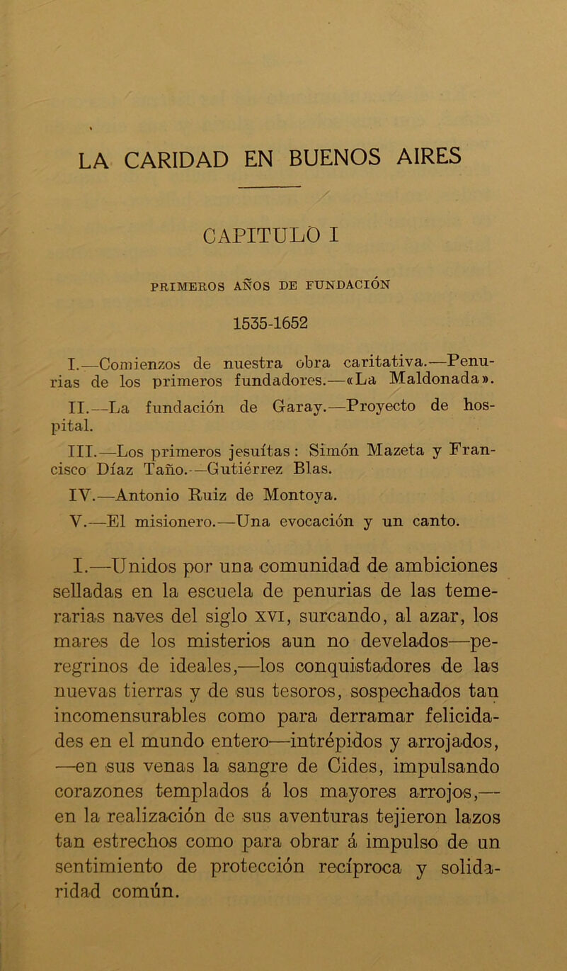LA CARIDAD EN BUENOS AIRES CAPITULO I PRIMEROS AÑOS DE FUNDACIÓN 1535-1652 I. —Comienzos de nuestra obra caritativa.—Penu- rias de los primeros fundadores.—«La Maldonada». II. —La fundación de Garay.—Proyecto de hos- pital. III. —Los primeros jesuítas: Simón Mazeta y Fran- cisco Díaz Taño.-—Gutiérrez Blas. IV. —Antonio Ruiz de Montoya. V. —El misionero.—Una evocación y un canto. I.—Unidos por una comunidad de ambiciones selladas en la escuela de penurias de las teme- rarias naves del siglo xvi, surcando, al azar, los mares de los misterios aun no develados—pe- regrinos de ideales,—los conquistadores de las nuevas tierras y de sus tesoros, sospechados tan incomensurables como para derramar felicida- des en el mundo entero—intrépidos y arrojados, —en sus venas la sangre de Cides, impulsando corazones templados á los mayores arrojos,— en la realización de sus aventuras tejieron lazos tan estrechos como para obrar á impulso de un sentimiento de protección recíproca y solida- ridad común.