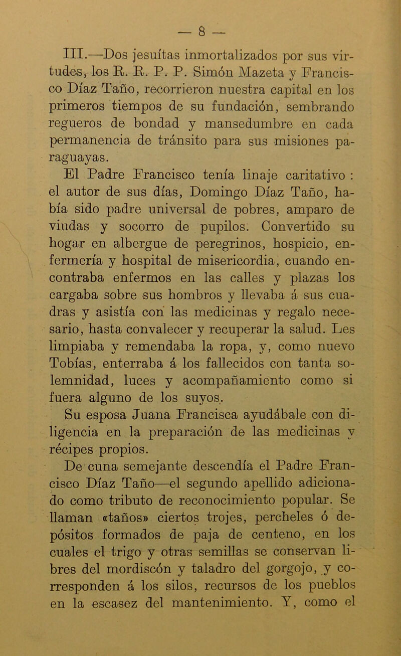 III.—Dos jesuítas inmortalizados por sus vir- tudes,-los E). E. P. P. Simón Mazeta y Prancis- co Díaz Taño, recorrieron nuestra capital en los primeros tiempos de su fundación, sembrando regueros de bondad y mansedumbre en cada permanencia de tránsito para sus misiones pa- raguayas. El Padre Francisco tenía linaje caritativo : el autor de sus días, Domingo Díaz Taño, ha- bía sido padre universal de pobres, amparo de viudas y socorro de pupilos. Convertido su hogar en albergue de peregrinos, hospicio, en- fermería y hospital de misericordia, cuando en- contraba enfermos en las calles y plazas los cargaba sobre sus hombros y llevaba á sus cua- dras y asistía con las medicinas y regalo nece- sario, hasta convalecer y recuperar la salud. Les limpiaba y remendaba la ropa, y, como nuevo Tobías, enterraba á los fallecidos con tanta so- lemnidad, luces y acompañamiento como si fuera alguno de los suyos. Su esposa Juana Francisca ayudábale con di- ligencia en la preparación de las medicinas y recipes propios. De cuna semejante descendía el Padre Fran- cisco Díaz Taño—^el segundo apellido adiciona- do como tributo de reconocimiento popular. Se llaman «taños» ciertos trojes, percheles ó de- pósitos formados de paja de centeno, en los cuales el trigo y otras semillas se conservan li- bres del mordiscón y taladro del gorgojo, y co- rresponden á los silos, recursos de los pueblos en la escasez del mantenimiento. Y, como el