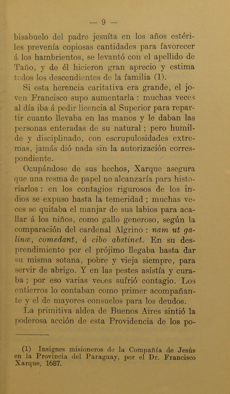 bisabuelo del padre jesuíta en los años estéri- les prevenía copiosas cantidades para favorecer á los hambrientos, se levantó con el apellido de Taño, y de él hicieron gran aprecio y estima todos los descendientes de la familia (1). Si esta herencia caritativa era grande, el jo- ven Francisco supo aumentarla : muchas veces al día iha á pedir licencia al Superior para repar- tir cuanto llevaba en las manos y le daban las personas enteradas de su natural ; pero humil- de y disciplinado, con escrupulosidades extre- mas, jamás dió nada sin la autorización corres- pondiente. Ocupándose de sus hechos, Xarque asegura que una resma de papel no alcanzaría para histo- riarlos : en los contagios rigurosos de los in- dios se expuso hasta la temeridad ; muchas ve- ces se quitaba el manjar de sus labios para aca- llar á los niños, como gallo generoso, según la comparación del cardenal Algrino : nam ut ga- lincB, comedant, á cibo abstinet. En su des- prendimiento por el prójimo llegaba hasta dar su misma sotana, pobre y vieja siempre, para servir de abrigo. Y en las pestes asistía y cura- ba ; por eso varias veces sufrió contagio. Los entierros lo contaban como primer acompañan- te y el de mayores consuelos para los deudos. La primitiva aldea de Buenos Aires sintió la poderosa acción de esta Providencia de los po- (1) Insignes misioneros d-o la Compañía de Jesús en la Provincia del Paraguay, por el Dr. Francisco Xarque, 1687.