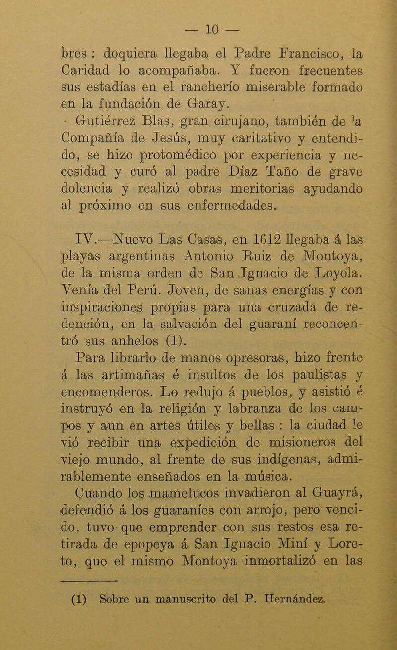 — 10 — bres : doquiera llegaba el Padre Prancisco, la Caridad lo acompañaba. Y fueron frecuentes sus estadías en el rancherío miserable formado en la fundación de Garay. • Gutiérrez Blas, gran cirujano, también de Compañía de Jesús, muy caritativo y entendi- do, se hizo protomédico por experiencia y ne- cesidad y curó al padre Díaz Taño de grave dolencia y realizó obras meritorias ayudando al próximo en sus enfermedades. IV.—Nuevo Las Casas, en 1612 llegaba á las playas argentinas Antonio Kuiz de Montoya, de la misma orden de San Ignacio de Loyola. Venía del Perú. Joven, de sanas energías y con inspiraciones propias para una cruzada de re- dención, en la salvación del guaraní reconcen- tró sus anhelos (1). Para librarlo de manos opresoras, hizo frente á las artimañas é insultos de los paulistas y encomenderos. Lo redujo á pueblos, y asistió é instruyó en la religión y labranza de los cam- pos y aun en artes útiles y bellas : la ciudad le vió recibir una expedición de misioneros del viejo mundo, al frente de sus indígenas, admi- rablemente enseñados en la música. Cuando los mamelucos invadieron al Guayrá, defendió á los guaraníes con arrojo, pero venci- do, tuvo que emprender con sus restos esa re- tirada de epopeya á San Ignacio Miní y Lore- to, que el mismo Montoya inmortalizó en las