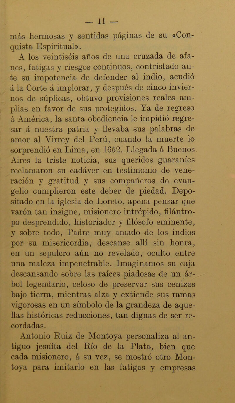 más hermosas y sentidas páginas de su «Con- quista Espiritual». A los veintiséis años de una cruzada de afa- nes, fatigas y riesgos continuos, contristado an- te su impotencia de defender al indio, acudió á la Corte á implorar, y después de cinco invier- nos de súplicas, obtuvo provisiones reales am- plias en favor de sus protegidos. Ya de regreso á América, la santa obediencia le impidió regre- sar á nuestra patria y llevaba sus palabras de amor al Virrey del Perú, cuando la muerte lo sorprendió en Lima, en 1652. Llegada á Buenos. Aires la triste noticia, sus queridos guaraníes reclamaron su cadáver en testimonio de vene- ración y gratitud y sus compañeros de evan- gelio cumplieron este deber de piedad. Depo- sitado en la iglesia de Loreto, apena pensar que varón tan insigne, misionero intrépido, filántro- po desprendido, historiador y filósofo eminente, y sobre todo. Padre muy amado de los indios por su misericordia, descanse allí sin honra, en un sepulcro aún no revelado, oculto entre una maleza impenetrable. Imaginamos su caja descansando sobre las raíces piadosas de un ár- bol legendario, celoso de preservar sus cenizas bajo tierra, mientras alza y extiende sus ramas vigorosas en un símbolo de la grandeza de aque- llas históricas reducciones, tan dignas de ser re- cordadas. Antonio Euiz de Montoya personaliza al an- tiguo jesuíta del Eío de la Plata, bien que cada misionero, á su vez, se mostró otro Mon- toya para imitarlo en las fatigas y empresas