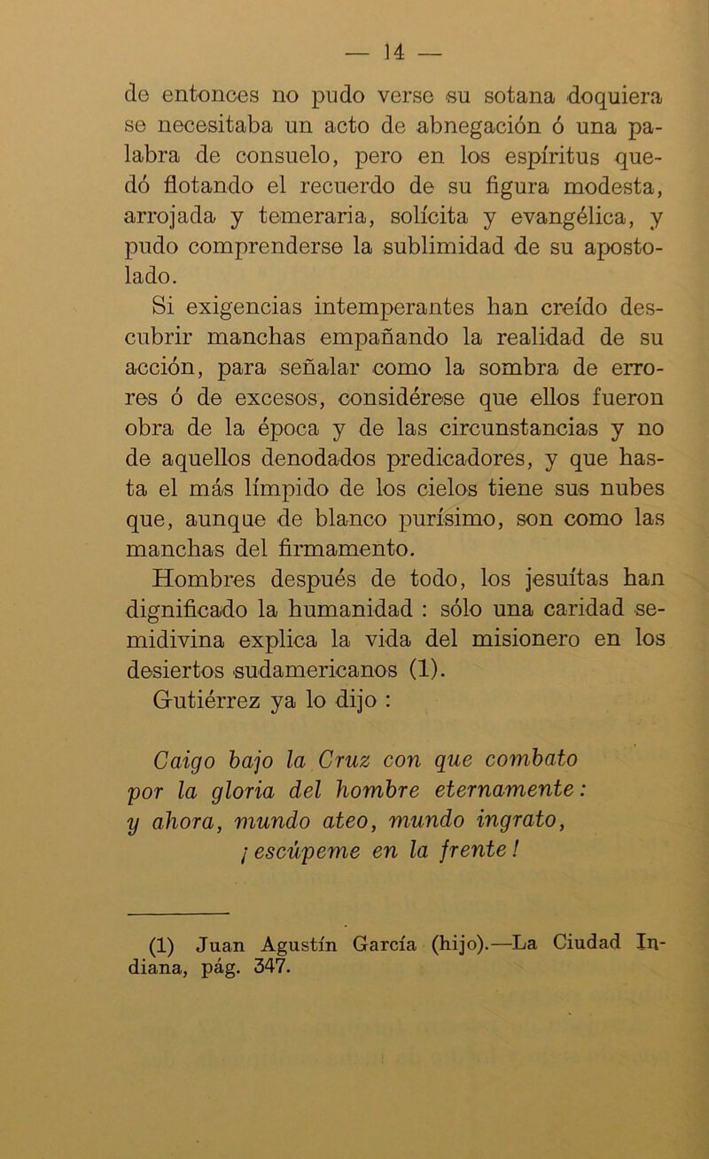 de entonces no pudo verse su sotana doquiera se necesitaba un acto de abnegación ó una pa- labra de consuelo, pero en los espíritus que- dó flotando el recuerdo de su figura modesta, arrojada y temeraria, solícita y evangélica, y pudo comprenderse la sublimidad de su aposto- lado. Si exigencias intemperantes han creído des- cubrir manchas empañando la realidad de su acción, para señalar como la sombra de erro- res ó de excesos, considérese que ellos fueron obra de la época y de las circunstancias y no de aquellos denodados predicadores, y que has- ta el más límpido de los cielos tiene sus nuhes que, aunque de blanco purísimo, son como las manchas del firmamento. Hombres después de todo, los jesuítas han dignificado la humanidad : sólo una caridad se- midivina explica la vida del misionero en los desiertos sudamericanos (1). Gutiérrez ya lo dijo : Caigo bajo la Cruz con que combato por la gloria del hombre eternamente: y ahora, mundo ateo, mundo ingrato, ¡ escúpeme en la frente! (1) Juan Agustín García (hijo).—La Ciudad In- diana, pág. 347.