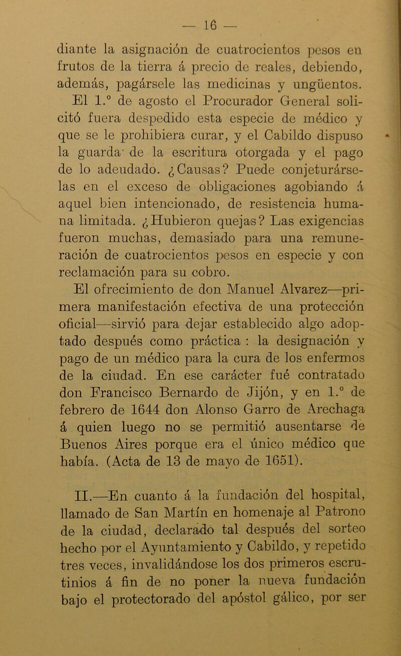 diante la asignación de cuatrocientos pesos en frutos de la tierra á precio de reales, debiendo, además, pagársele las medicinas y ungüentos. El 1° de agosto el Procurador General soli- citó fuera despedido esta especie de médico y que se le prohibiera curar, y el Cabildo dispuso la guarda' de la escritura otorgada y el pago de lo adeudado. ¿Causas? Puede conjeturárse- las en el exceso de obligaciones agobiando á aquel bien intencionado, de resistencia huma- na limitada. ¿Hubieron quejas? Las exigencias fueron muchas, demasiado para una remune- ración de cuatrocientos pesos en especie y con reclamación para su cobro. El ofrecimiento de don Manuel Alvarez—pri- mera manifestación efectiva de una protección oficial—sirvió para dejar establecido algo adop- tado después como práctica : la designación y pago de un médico para la cura de los enfermos de la ciudad. En ese carácter fué contratado don Erancisco Bernardo de Jijón, y en l.° de febrero de 1644 don Alonso Garro de Arechaga á quien luego no se permitió ausentarse de Buenos Aires porque era el único médico que había. (Acta de 13 de mayo de 1651). II.—En cuanto á la fundación del hospital, llamado de San Martín en homenaje al Patrono de la ciudad, declarado tal después del sorteo hecho por el Ayuntamiento y Cabildo, y repetido tres veces, invalidándose los dos primeros escru- tinios á fin de no poner la nueva fundación bajo el protectorado del apóstol gálico, por ser