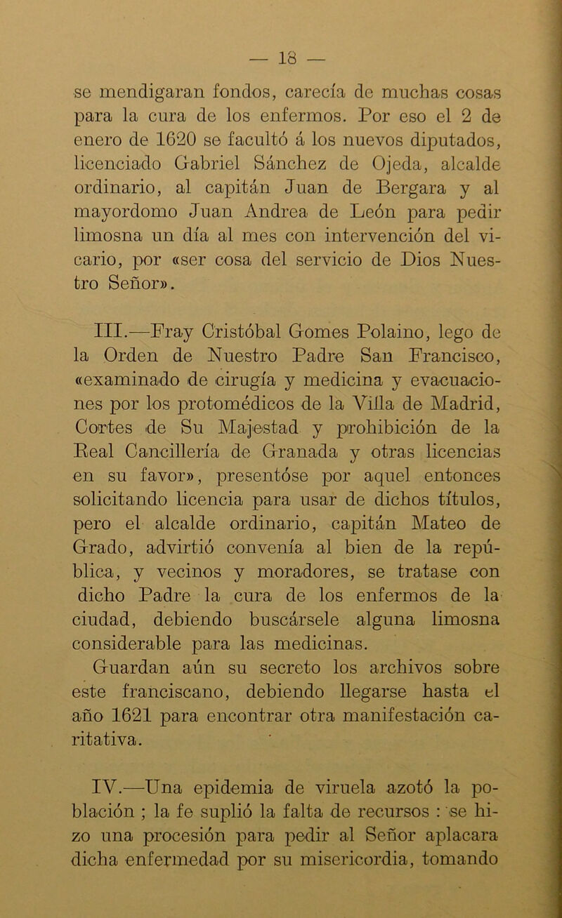 se mendigaran fondos, carecía de muchas cosas para la cura de los enfermos. Por eso el 2 de enero de 1620 se facultó á los nuevos diputados, licenciado Gabriel Sánchez de Ojeda, alcalde ordinario, al capitán Juan de Bergara y al mayordomo Juan Andrea de León para pedir limosna un día al mes con intervención del vi- cario, por «ser cosa del servicio de Dios Nues- tro Señor». III. —Fray Cristóbal Gomes Polaino, lego de la Orden de Nuestro Padre San Francisco, «examinado de cirugía y medicina y evacuacio- nes por los protomédicos de la Villa de Madrid, Cortes de Su Majestad y prohibición de la Peal Cancillería de Granada y otras licencias en su favor», presentóse por aquel entonces solicitando licencia para usar de dichos títulos, pero el alcalde ordinario, capitán Mateo de Grado, advirtió convenía al bien de la repú- blica, y vecinos y moradores, se tratase con dicho Padre la cura de los enfermos de la ciudad, debiendo buscársele alguna limosna considerable para las medicinas. Guardan aún su secreto los archivos sobre este franciscano, debiendo llegarse hasta el año 1621 para encontrar otra manifestación ca- ritativa. IV. —Una epidemia de viruela azotó la po- blación ; la fe suplió la falta de recursos : se hi- zo una procesión para pedir al Señor aplacara dicha enfermedad por su misericordia, tomando
