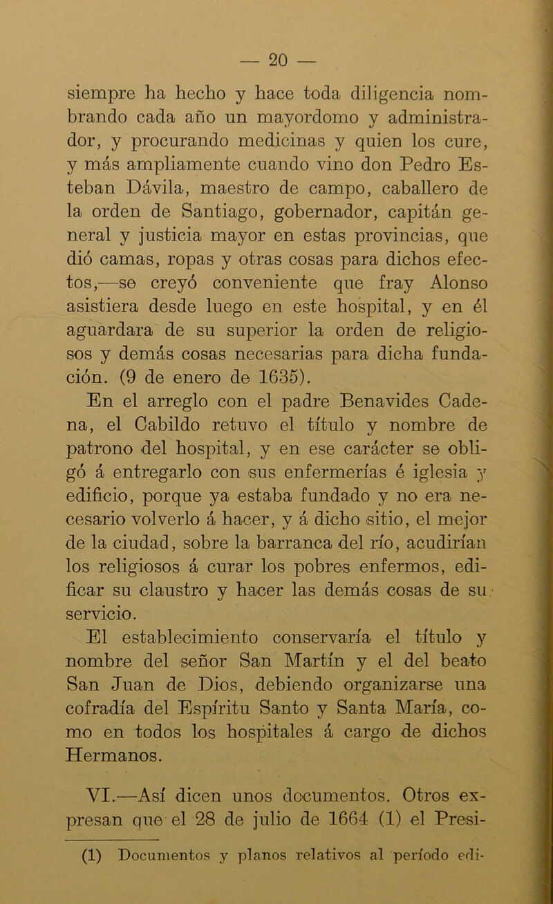 siempre ha hecho y hace toda diligencia nom- brando cada año un mayordomo y administra- dor, y procurando medicinas y quien los cure, y más ampliamente cuando vino don Pedro Es- teban Dávila, maestro de campo, caballero de la orden de Santiago, gobernador, capitán ge- neral y justicia mayor en estas provincias, que dió camas, ropas y otras cosas para dichos efec- tos,—se creyó conveniente que fray Alonso asistiera desde luego en este hospital, y en él aguardara de su superior la orden de religio- sos y demás cosas necesarias para dicha funda- ción. (9 de enero de 1635). En el arreglo con el padre Benavides Cade- na, el Cabildo retuvo el título y nombre de patrono del hospital, y en ese carácter se obli- gó á entregarlo con sus enfermerías é iglesia y edificio, porque ya estaba fundado y no era ne- cesario volverlo á hacer, y á dicho sitio, el mejor de la ciudad, sobre la barranca del río, acudirían los religiosos á curar los pobres enfermos, edi- ficar su claustro y hacer las demás cosas de su servicio. El establecimiento conservaría el título y nombre del señor San Martín y el del beato San Juan de Dios, debiendo organizarse una cofradía del Espíritu Santo y Santa María, co- mo en todos los hospitales á cargo de dichos Hermanos. VI.—Así dicen unos documentos. Otros ex- presan que el 28 de julio de 1664 (1) el Presi- (1) Documentos y planos relativos al período edi-