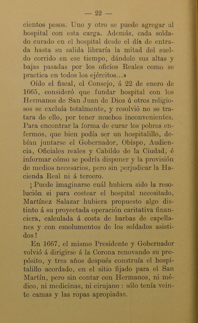cientos pesos. Uno y otro se puede agregar al hospital con esta carga. Además, cada solda- do curado en el hospital desde el día -de entra- da hasta su salida libraría la mitad del suel- do corrido en ese tiempo, dándole sus altas y bajas pasadas por los oficios Keales como se practica en todos los ejércitos...» Oído el fiscal, el Consejo, á 22 de enero de 1665, consideró que fundar hospital con los Hermanos de San Juan de Dios ú otros religio- sos se excluía totalmente, y resolvió no se tra- tara de ello, por tener muchos inconvenientes. Para encontrar la forma de curar los pobres en- fermos, que bien podía ser un hospitalillo, de- bían juntarse el Gobernador, Obispo, Audien- cia, Oficiales reales y Cabildo de la Ciudad, é informar cómo se podría disponer y la provisión de medios necesarios, pero sin perjudicar la Ha- cienda Peal ni á tercero. i Puede imaginarse cuál hubiera sido la reso- lución si para costear el hospital necesitado, Martínez Salazar hubiera propuesto algo dis- tinto á su proyectada operación caritativa finan- ciera, calculada á costa de barbas de capella- nes y con emolumentos de los soldados asisti- dos ! En 1667, el mismo Presidente y Gobernador volvió á dirigirse á la Corona renovando su pro- pósito, y tres años después construía el bospi- talillo acordado, en el sitio fijado para el San Martín, pero sin contar con Hermanos, ni mé- dico, ni medicinas, ni cirujano : sólo tenía vein- te camas y las ropas apropiadas.