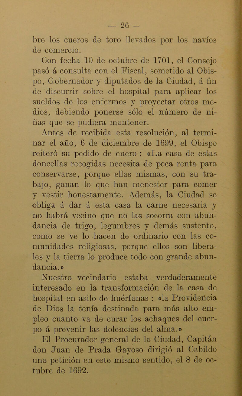 bro los cueros de toro llevados por los navios de comercio. Con fecha 10 de octubre de 1701, el Consejo pasó á consulta con el Fiscal, sometido al Obis- po, Gobernador y diputados de la Ciudad, á fin de discurrir sobre el hospital para aplicar los sueldos de los enfermos y proyectar otros me- dios, debiendo ponerse sólo el número de ni- ñas que se pudiera mantener. Antes de recibida esta resolución, al termi- nar el año, 6 de diciembre de 1699, el Obispo reiteró su pedido de enero : «La casa de estas doncellas recogidas necesita de poca renta para conservarse, porque ellas mismas, con su tra- bajo, ganan lo que han menester para comer y vestir honestamente. Además, la Ciudad se obliga á dar á esta casa la carne necesaria y no habrá vecino que no las socorra con abun- dancia de trigo, legumbres y demás sustento, como se ve lo hacen de ordinario con las co- munidades religiosas, porque ellos son libera- les y la tierra lo produce todo con grande abun- dancia.» Nuestro vecindario estaba verdaderamente interesado en la transformación de la casa de hospital en asilo de huérfanas : «la Provideñcia de Dios la tenía destinada para más alto em- pleo cuanto va de curar los achaques del cuer- po á prevenir las dolencias del alma.» El Procurador general de la Ciudad, Capitán don Juan de Prada Gayoso dirigió al Cabildo una petición en este mismo sentido, el 8 de oc- tubre de 1692.