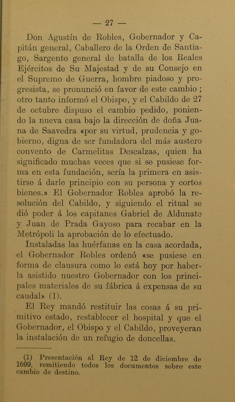 Don Agustín de Dobles, Gobernador y Ca- pitán general, Caballero de la Orden de Santia- go, Sargento general de batalla de los Eeales Ejércitos de Su Majestad y de su Consejo en el Supremo de Guerra, hombre piadoso y pro- gresista, se pronunció en favor de este cambio ; otro tanto informó el Obispo, y el Cabildo de 27 de octubre dispuso el cambio pedido, ponien- do la nueva casa bajo la dirección de doña Jua- na de Saavedra «por su virtud, prudencia y go- bierno, digna de ser fundadora del más austero convento de Carmelitas Descalzas, quien ha significado muchas veces que si se pusiese for- ma en esta fundación, sería la primera en asis- tirse á darle principio con su persona y cortos bienes.» El Gobernador Dobles aprobó la re- solución del Cabildo, y siguiendo el ritual se dió poder á los capitanes Gabriel de Aldunate y Juan de Prada Gayoso para recabar en la Metrópoli la aprobación de lo efectuado. Instaladas las huérfanas en la casa acordada, el Gobernador Dobles ordenó «se pusiese en forma de clausura como lo está hoy por haber- la asistido nuestro Gobernador con los princi- pales materiales de su fábrica á expensas de su caudal» (1). El Dey mandó restituir las cosas á su pri- mitivo estado, restablecer el hospital y que el Gobernador, el Obispo y el Cabildo, proveyeran la instalación de un refugio de doncellas. (1) Presentación al Rey de 12 de diciembre de 1699, ^ remitiendo todos los documentos sobro este cambio de destino.