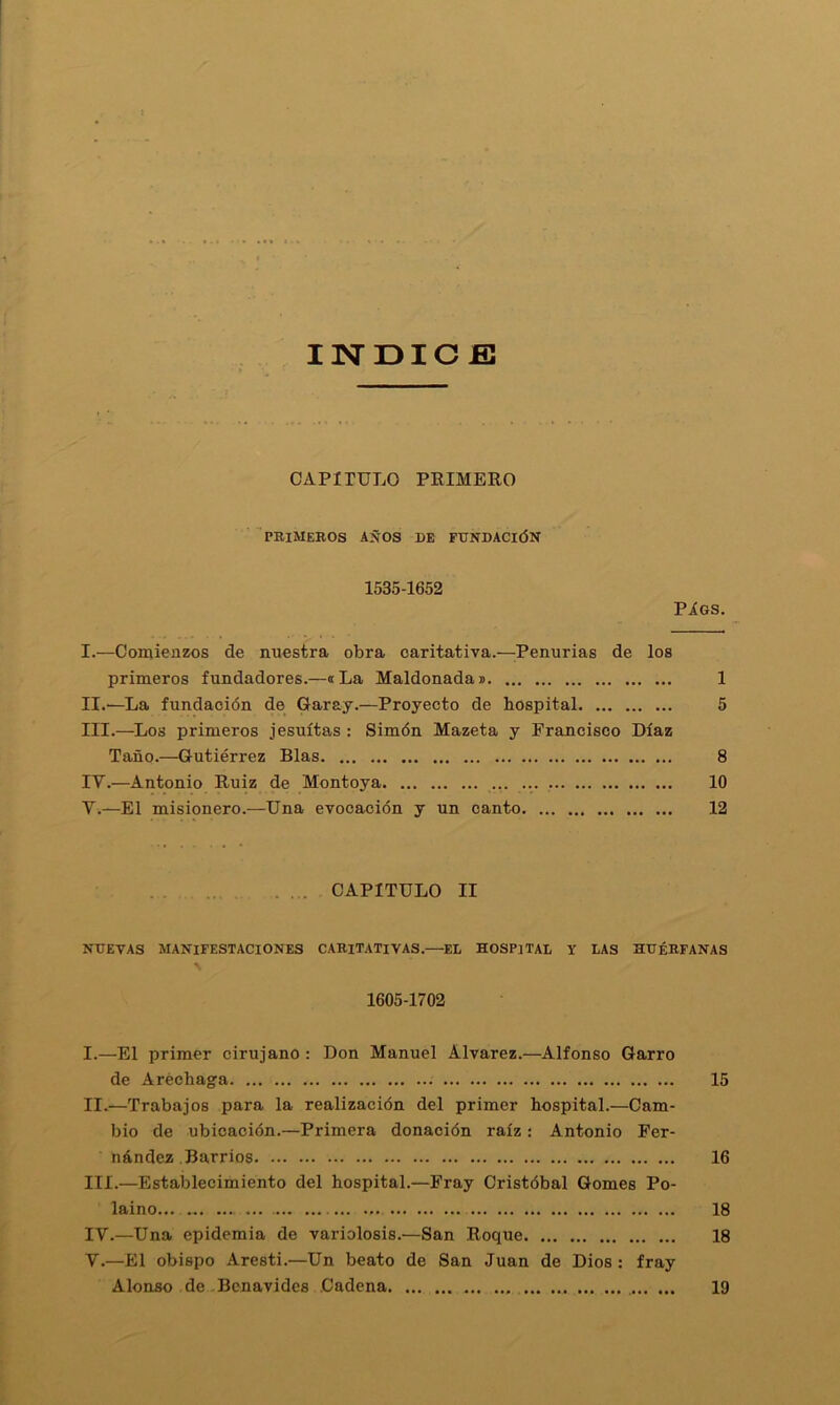 INDICE] CAPITULO PEIMERO ■ peimeros años de fundación 1535-1652 Píos. I. —Comienzos de nuestra obra caritativa.—Penurias de los primeros fundadores.—«La Maldonadai 1 II. —La fundación de Caray.—Proyecto de hospital 5 III. —^Los primeros jesuítas : Simón Mazeta y Francisco Díaz Taño.—Gutiérrez Blas 8 IV. —Antonio Euiz de Montoya 10 V. —El misionero.—Una evocación y un canto 12 ..... CAPITULO II NUEVAS MANIFESTACIONES CARITATIVAS.—ED HOSPITAL Y LAS HUÉRFANAS 1605-1702 I. —El primer cirujano : Don Manuel Alvarez.—Alfonso Garro de Aréchaga 15 II. —Trabajos para la realización del primer hospital.—Cam- bio de ubicación.—Primera donación raíz: Antonio Fer- nández Barrios 16 III. —Establecimiento del hospital.—Fray Cristóbal Gomes Po- laino 18 IV. —Una epidemia de variolosis.—San Roque 18 V. —El obispo Aresti.—Un beato de San Juan de Dios: fray Alonso de Bcnavides Cadena 19