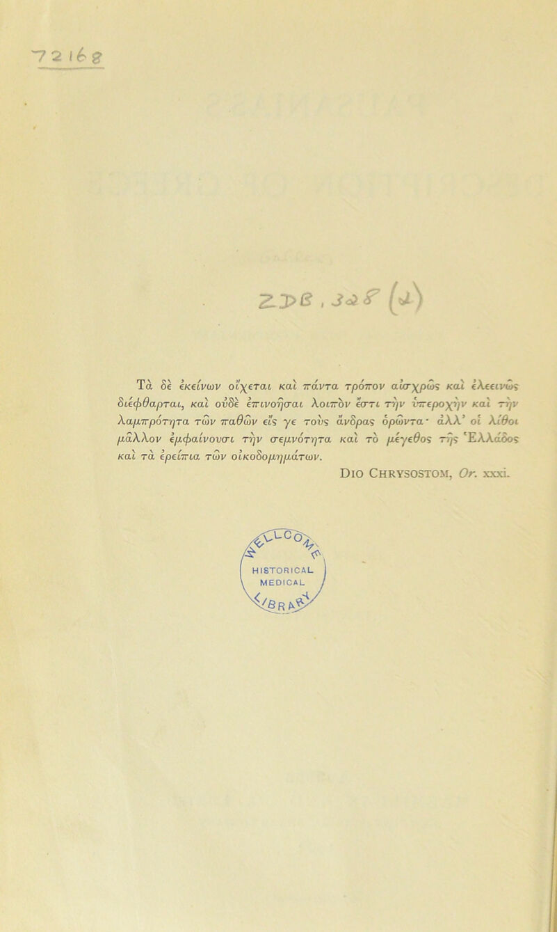 ~72 ζ_3>β , (α) Τά δε εκείνων θίγεται καί πάντα τρόπον αυσχρως και ελεεινως διεφθαρται, και ουδέ επινοήσαι λοιπόν εστι την νπεροχήν και την λαμπρότητα των παθών ει§ γε τους άνορας όρωντα · άλλ’ οί λίθοι μάλλον εμφαίνονσι την σεμνότητα και τό μεγεθος τής Έλλάδο$ καί τά ερείπια των οικοδομημάτων. ΌΐΟ ΟΗΚΥ505ΧΟΜ. Οπ. XXXI.